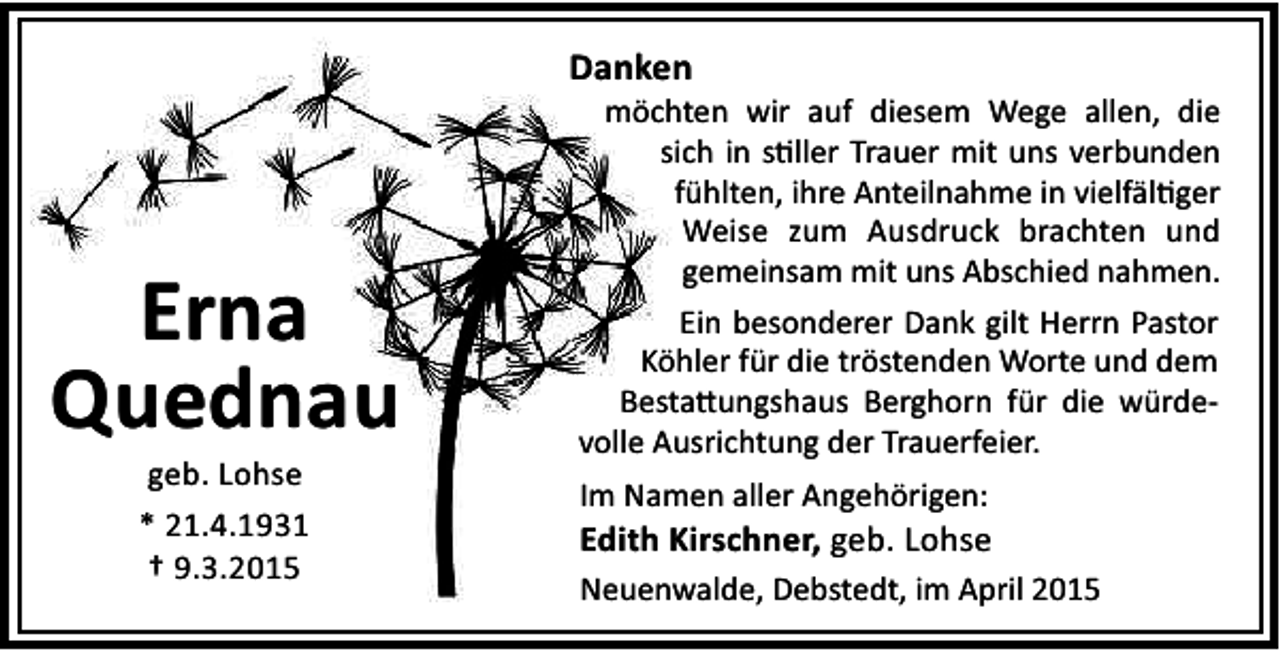 <p>Danken</p><p>Erna<br />Quednau<br />geb. Lohse<br />* 21.4.1931<br />† 9.3.2015</p><p>möchten wir auf diesem Wege allen, die<br />sich in s ller Trauer mit uns verbunden<br />fühlten, ihre Anteilnahme in vielfäl ger<br />Weise zum Ausdruck brachten und<br />gemeinsam mit uns Abschied nahmen.<br />Ein besonderer Dank gilt Herrn Pastor<br />Köhler für die tröstenden Worte und dem<br />Besta ungshaus Berghorn für die würdevolle Ausrichtung der Trauerfeier.<br />Im Namen aller Angehörigen:</p><p>Edith Kirschner, geb. Lohse<br />Neuenwalde, Debstedt, im April 2015</p>