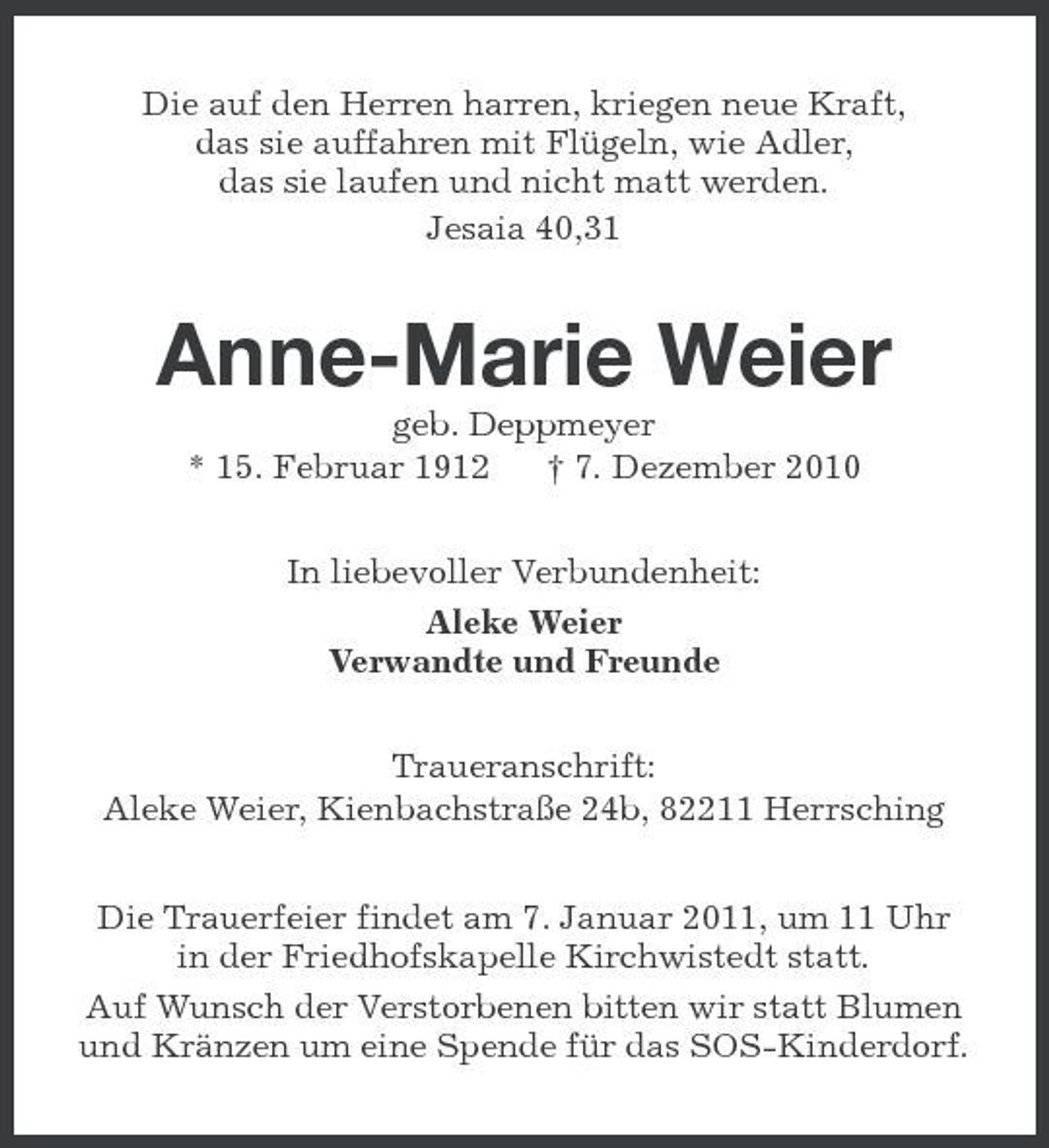 <p>Die auf den Herren harren, kriegen neue Kraft, das sie auffahren mit Flügeln, wie Adler, das sie laufen und nicht matt werden. Jesaia 40,31</p><p>Anne-Marie Weier<br />geb. Deppmeyer * 15. Februar 1912 † 7. Dezember 2010 In liebevoller Verbundenheit: Aleke Weier Verwandte und Freunde Traueranschrift: Aleke Weier, Kienbachstraße 24b, 82211 Herrsching Die Trauerfeier findet am 7. Januar 2011, um 11 Uhr in der Friedhofskapelle Kirchwistedt statt. Auf Wunsch der Verstorbenen bitten wir statt Blumen und Kränzen um eine Spende für das SOS-Kinderdorf.</p>