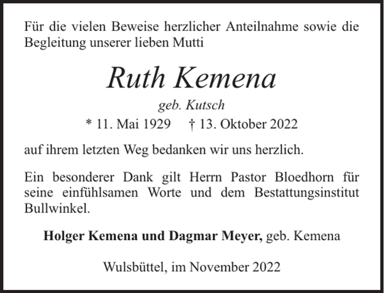 <p>Für die vielen Beweise herzlicher Anteilnahme sowie die<br />Begleitung unserer lieben Mutti</p><p>Ruth Kemena</p><p>geb. Kutsch<br />* 11. Mai 1929 † 13. Oktober 2022<br />auf ihrem letzten Weg bedanken wir uns herzlich.<br />Ein besonderer Dank gilt Herrn Pastor Bloedhorn für<br />seine einfühlsamen Worte und dem Bestattungsinstitut<br />Bullwinkel.<br />Holger Kemena und Dagmar Meyer, geb. Kemena<br />Wulsbüttel, im November 2022</p>