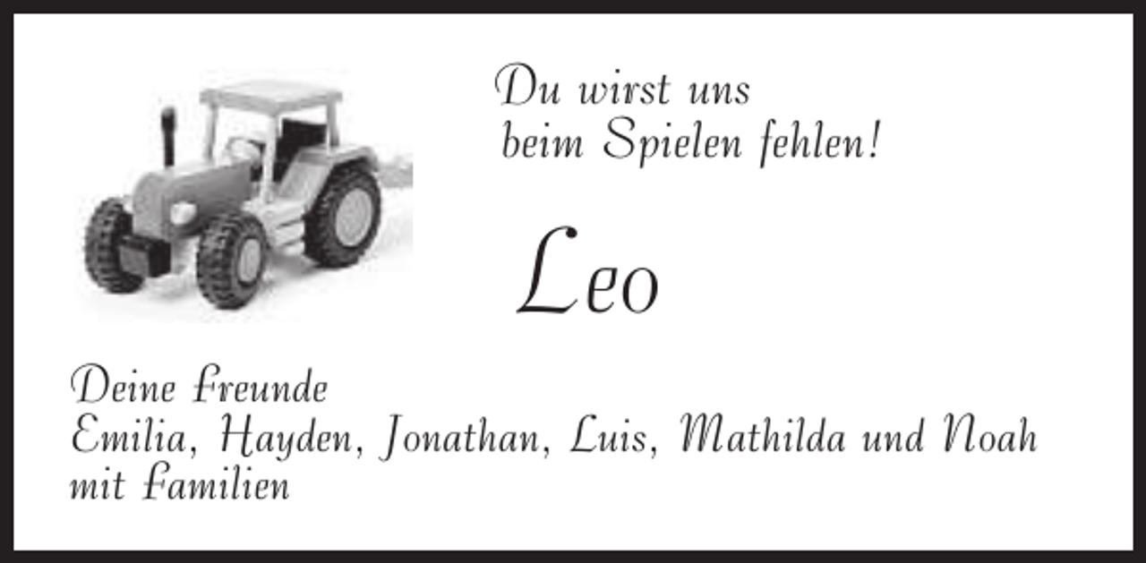 <p>Du wirst uns<br />beim Spielen fehlen!</p><p>Leo</p><p>Deine Freunde<br />Emilia, Hayden, Jonathan, Luis, Mathilda und Noah<br />mit Familien</p>