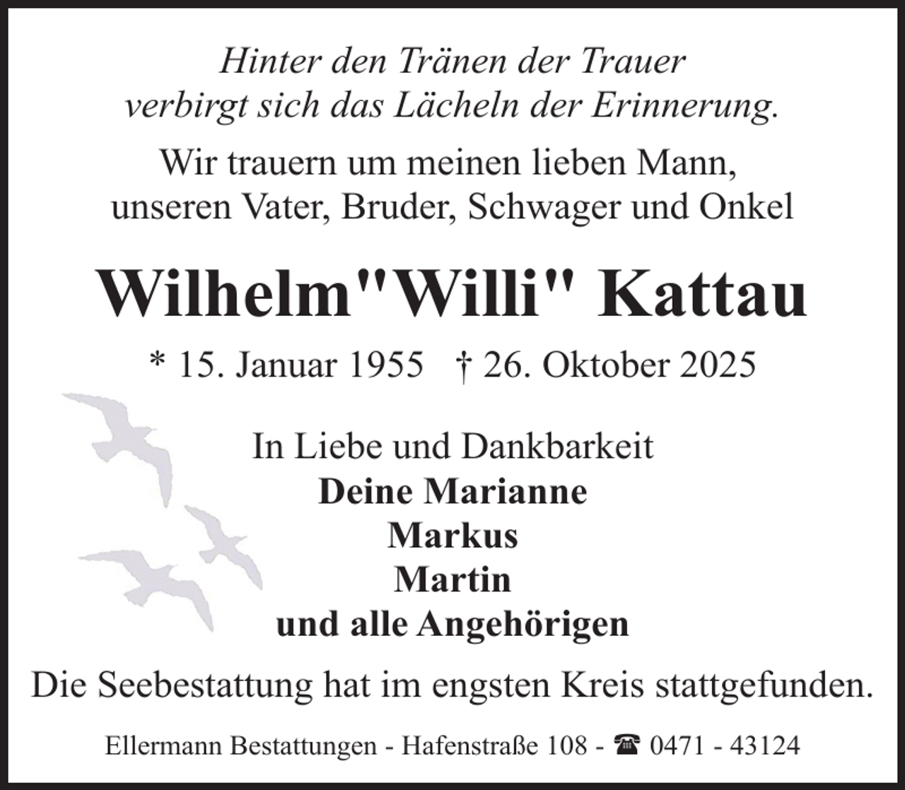 <p>Hinter den Tränen der Trauer<br />verbirgt sich das Lächeln der Erinnerung.<br />Wir trauern um meinen lieben Mann,<br />unseren Vater, Bruder, Schwager und Onkel</p><p>Wilhelm"Willi" Kattau<br />* 15. Januar 1955 † 26. Oktober 2025<br />In Liebe und Dankbarkeit<br />Deine Marianne<br />Markus<br />Martin<br />und alle Angehörigen<br />Die Seebestattung hat im engsten Kreis stattgefunden.<br />Ellermann Bestattungen - Hafenstraße 108 - ( 0471 - 43124</p>