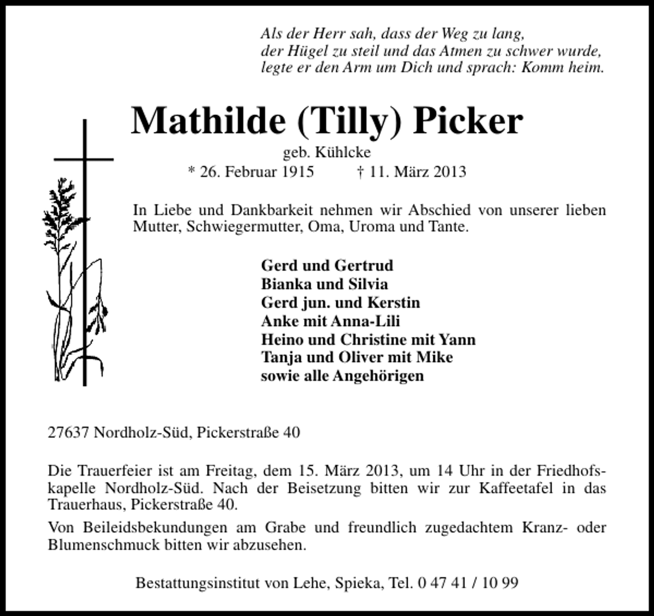 <p>Als der Herr sah, dass der Weg zu lang,<br />der Hügel zu steil und das Atmen zu schwer wurde,<br />legte er den Arm um Dich und sprach: Komm heim.</p><p>Mathilde (Tilly) Picker<br />geb. Kühlcke<br />* 26. Februar 1915<br />† 11. März 2013</p><p>In Liebe und Dankbarkeit nehmen wir Abschied von unserer lieben<br />Mutter, Schwiegermutter, Oma, Uroma und Tante.<br />Gerd und Gertrud<br />Bianka und Silvia<br />Gerd jun. und Kerstin<br />Anke mit Anna-Lili<br />Heino und Christine mit Yann<br />Tanja und Oliver mit Mike<br />sowie alle Angehörigen<br />27637 Nordholz-Süd, Pickerstraße 40<br />Die Trauerfeier ist am Freitag, dem 15. März 2013, um 14 Uhr in der Friedhofskapelle Nordholz-Süd. Nach der Beisetzung bitten wir zur Kaffeetafel in das<br />Trauerhaus, Pickerstraße 40.<br />Von Beileidsbekundungen am Grabe und freundlich zugedachtem Kranz- oder<br />Blumenschmuck bitten wir abzusehen.<br />Bestattungsinstitut von Lehe, Spieka, Tel. 0 47 41 / 10 99</p>