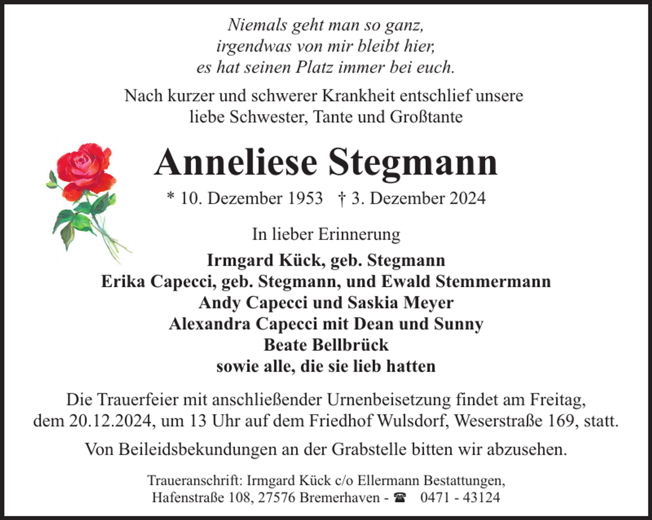 <p>Niemals geht man so ganz,<br />irgendwas von mir bleibt hier,<br />es hat seinen Platz immer bei euch.<br />Nach kurzer und schwerer Krankheit entschlief unsere<br />liebe Schwester, Tante und Großtante</p><p>Anneliese Stegmann<br />* 10. Dezember 1953 † 3. Dezember 2024</p><p>In lieber Erinnerung<br />Irmgard Kück, geb. Stegmann<br />Erika Capecci, geb. Stegmann, und Ewald Stemmermann<br />Andy Capecci und Saskia Meyer<br />Alexandra Capecci mit Dean und Sunny<br />Beate Bellbrück<br />sowie alle, die sie lieb hatten<br />Die Trauerfeier mit anschließender Urnenbeisetzung findet am Freitag,<br />dem 20.12.2024, um 13 Uhr auf dem Friedhof Wulsdorf, Weserstraße 169, statt.<br />Von Beileidsbekundungen an der Grabstelle bitten wir abzusehen.<br />Traueranschrift: Irmgard Kück c/o Ellermann Bestattungen,<br />Hafenstraße 108, 27576 Bremerhaven - ( 0471 - 43124</p>