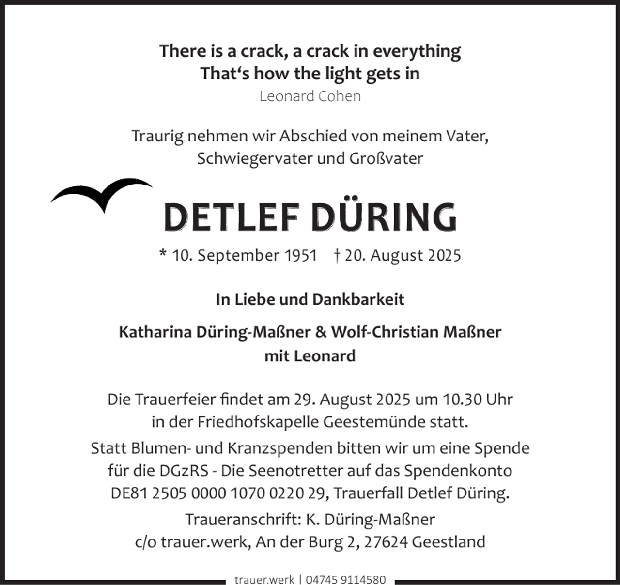 <p>There is a crack, a crack in everything<br />That‘s how the light gets in<br />Leonard Cohen</p><p>Traurig nehmen wir Abschied von meinem Vater,<br />Schwiegervater und Großvater</p><p>DETLEF DÜRING</p><p>* 10. September 1951 † 20. August 2025<br />In Liebe und Dankbarkeit<br />Katharina Düring-Maßner &amp; Wolf-Christian Maßner<br />mit Leonard<br />Die Trauerfeier ﬁndet am 29. August 2025 um 10.30 Uhr<br />in der Friedhofskapelle Geestemünde statt.<br />Statt Blumen- und Kranzspenden bitten wir um eine Spende<br />für die DGzRS - Die Seenotretter auf das Spendenkonto<br />DE81 2505 0000 107220 29, Trauerfall Detlef Düring.<br />Traueranschrift: K. Düring-Maßner<br />c/o trauer.werk, An der Burg 2, 27624 Geestland<br />trauer.werk | 04745 9114580</p>