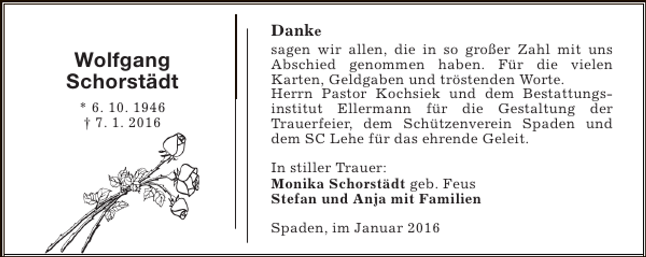 <p>Danke</p><p>Wolfgang<br />Schorstädt<br />* 6. 10. 1946<br />† 7. 1. 2016</p><p>sagen wir allen, die in so großer Zahl mit uns<br />Abschied genommen haben. Für die vielen<br />Karten, Geldgaben und tröstenden Worte.<br />Herrn Pastor Kochsiek und dem Bestattungsinstitut Ellermann für die Gestaltung der<br />Trauerfeier, dem Schützenverein Spaden und<br />dem SC Lehe für das ehrende Geleit.<br />In stiller Trauer:<br />Monika Schorstädt geb. Feus<br />Stefan und Anja mit Familien<br />Spaden, im Januar 2016</p>