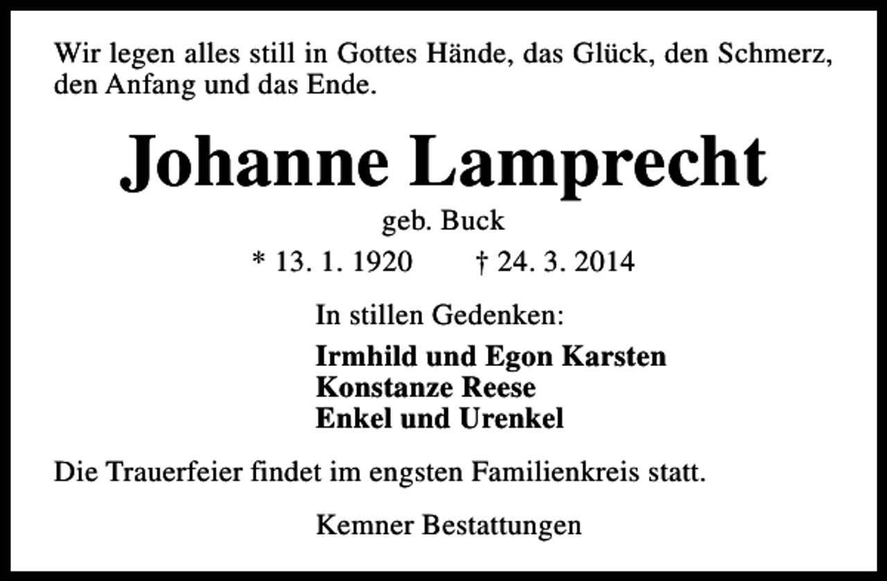 <p>Wir legen alles still in Gottes Hände, das Glück, den Schmerz,<br />den Anfang und das Ende.</p><p>Johanne Lamprecht<br />geb. Buck<br />* 13. 1. 1920<br />† 24. 3. 2014</p><p>In stillen Gedenken:<br />Irmhild und Egon Karsten<br />Konstanze Reese<br />Enkel und Urenkel<br />Die Trauerfeier findet im engsten Familienkreis statt.<br />Kemner Bestattungen</p>