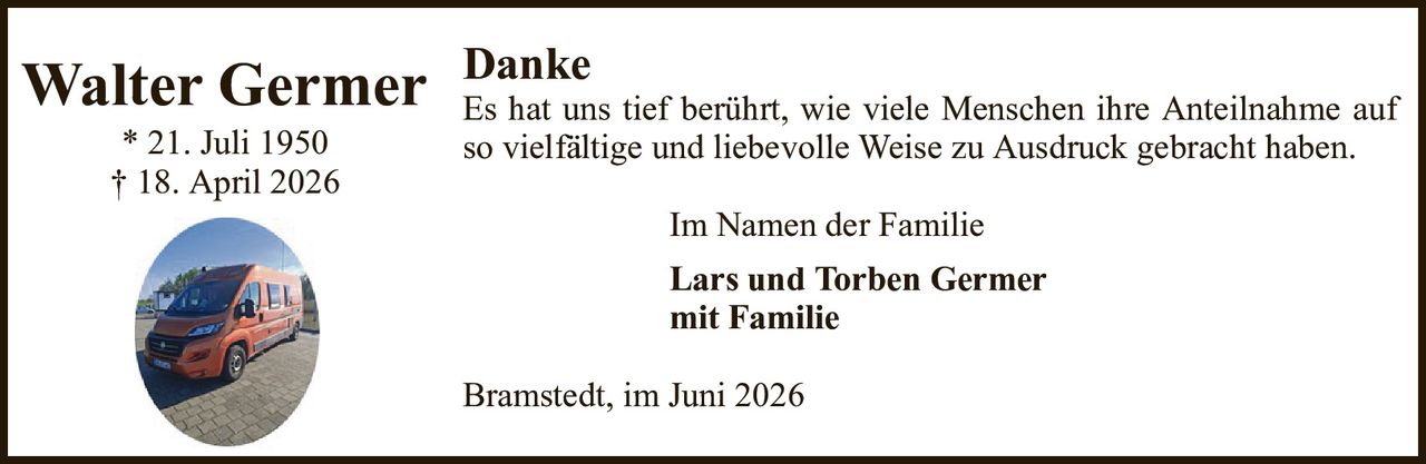 Im Namen der FamilieLars und Torben Germermit FamilieDankeEs hat uns tief berührt, wie viele Menschen ihre Anteilnahme auf so vielfältige und liebevolle Weise zu Ausdruck gebracht haben.Bramstedt, im Juni 2026Walter Germer* 21. Juli 1950† 18. April 2026