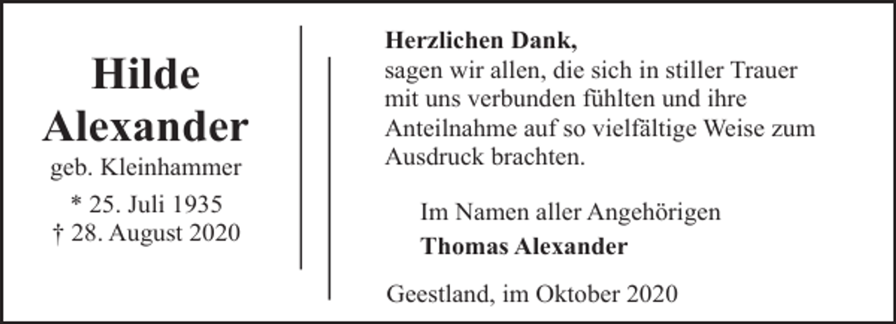 <p>Hilde<br />Alexander<br />geb. Kleinhammer<br />* 25. Juli 1935<br />† 28. August 2020</p><p>Herzlichen Dank,<br />sagen wir allen, die sich in stiller Trauer<br />mit uns verbunden fühlten und ihre<br />Anteilnahme auf so vielfältige Weise zum<br />Ausdruck brachten.<br />Im Namen aller Angehörigen<br />Thomas Alexander<br />Geestland, im Oktober 2020</p>