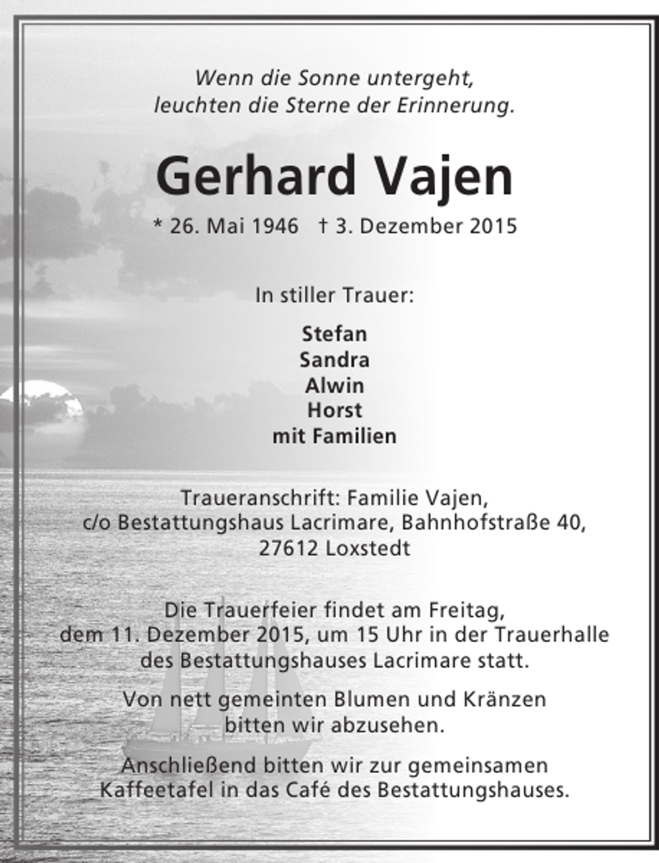 <p>Wenn die Sonne untergeht,<br />leuchten die Sterne der Erinnerung.</p><p>Gerhard Vajen</p><p>* 26. Mai 1946 † 3. Dezember 2015<br />In stiller Trauer:<br />Stefan<br />Sandra<br />Alwin<br />Horst<br />mit Familien<br />Traueranschrift: Familie Vajen,<br />c/o Bestattungshaus Lacrimare, Bahnhofstraße 40,<br />27612 Loxstedt<br />Die Trauerfeier findet am Freitag,<br />dem 11. Dezember 2015, um 15 Uhr in der Trauerhalle<br />des Bestattungshauses Lacrimare statt.<br />Von nett gemeinten Blumen und Kränzen<br />bitten wir abzusehen.<br />Anschließend bitten wir zur gemeinsamen<br />Kaffeetafel in das Café des Bestattungshauses.</p>