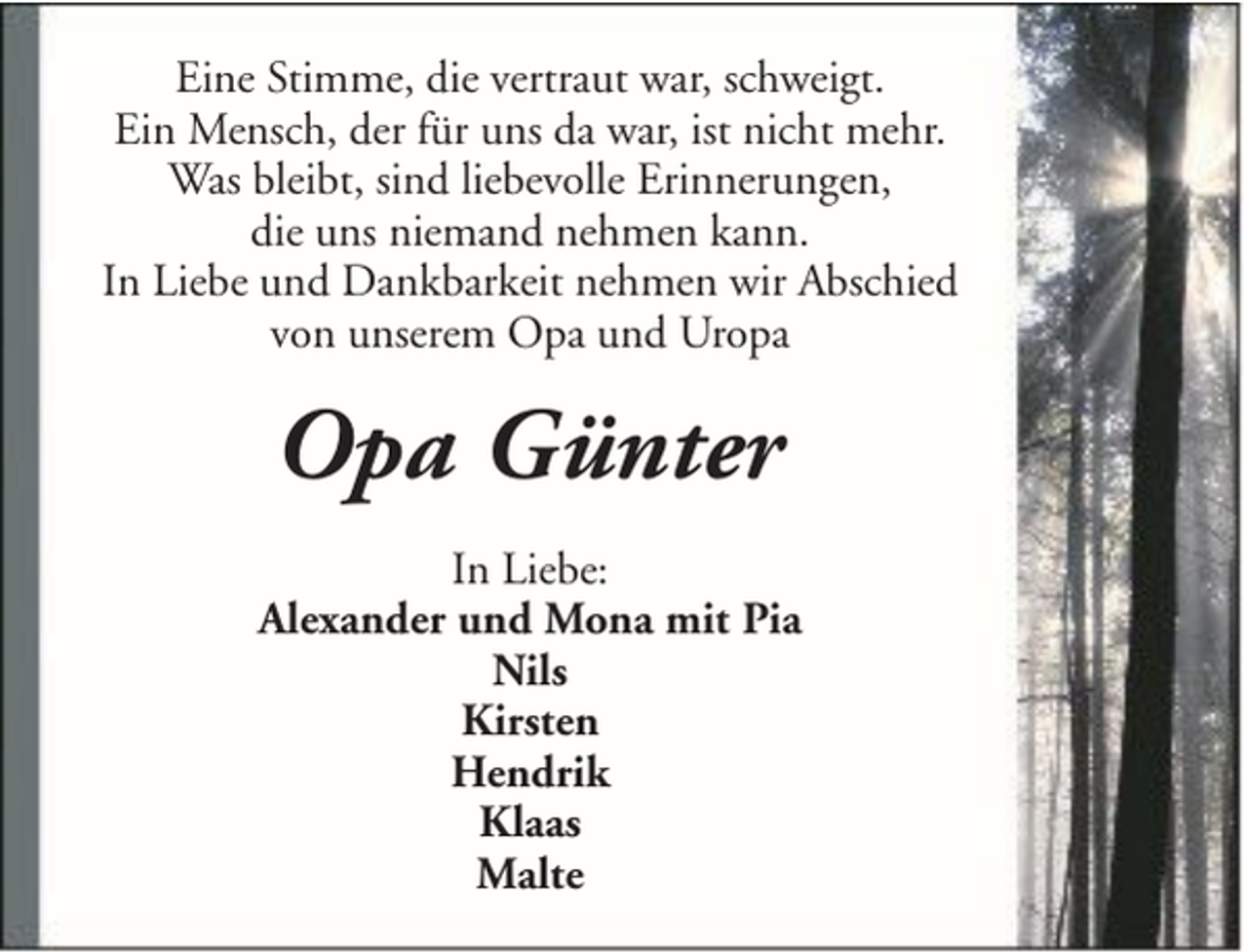 <p>Eine Stimme, die vertraut war, schweigt.<br />Ein Mensch, der für uns da war, ist nicht mehr.<br />Was bleibt, sind liebevolle Erinnerungen,<br />die uns niemand nehmen kann.<br />In Liebe und Dankbarkeit nehmen wir Abschied<br />von unserem Opa und Uropa</p><p>Opa Günter<br />In Liebe:<br />Alexander und Mona mit Pia<br />Nils<br />Kirsten<br />Hendrik<br />Klaas<br />Malte</p>