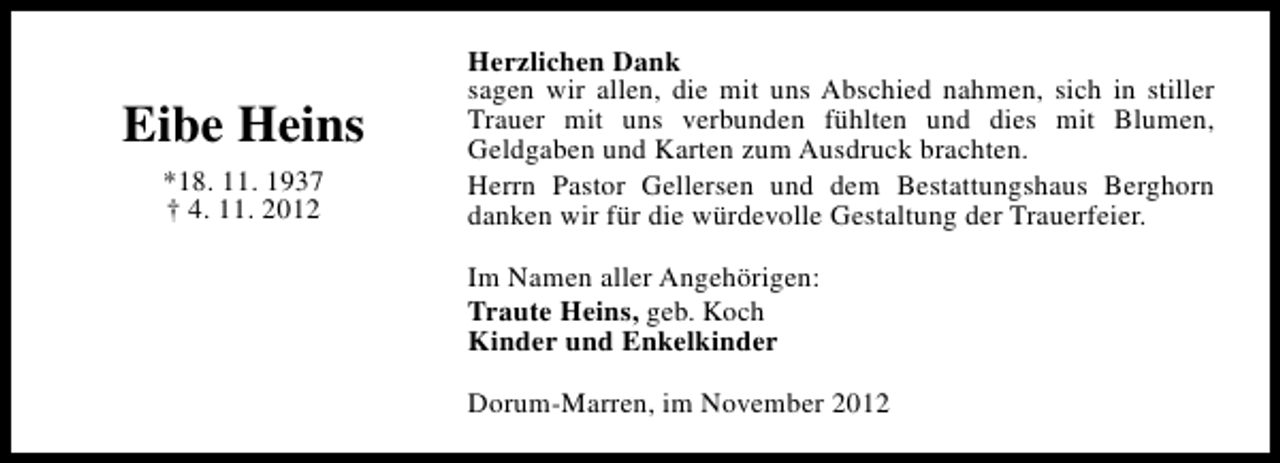 <p>Eibe Heins<br />*18. 11. 1937<br />† 4. 11. 2012</p><p>Herzlichen Dank<br />sagen wir allen, die mit uns Abschied nahmen, sich in stiller<br />Trauer mit uns verbunden fühlten und dies mit Blumen,<br />Geldgaben und Karten zum Ausdruck brachten.<br />Herrn Pastor Gellersen und dem Bestattungshaus Berghorn<br />danken wir für die würdevolle Gestaltung der Trauerfeier.<br />Im Namen aller Angehörigen:<br />Traute Heins, geb. Koch<br />Kinder und Enkelkinder<br />Dorum-Marren, im November 2012</p>