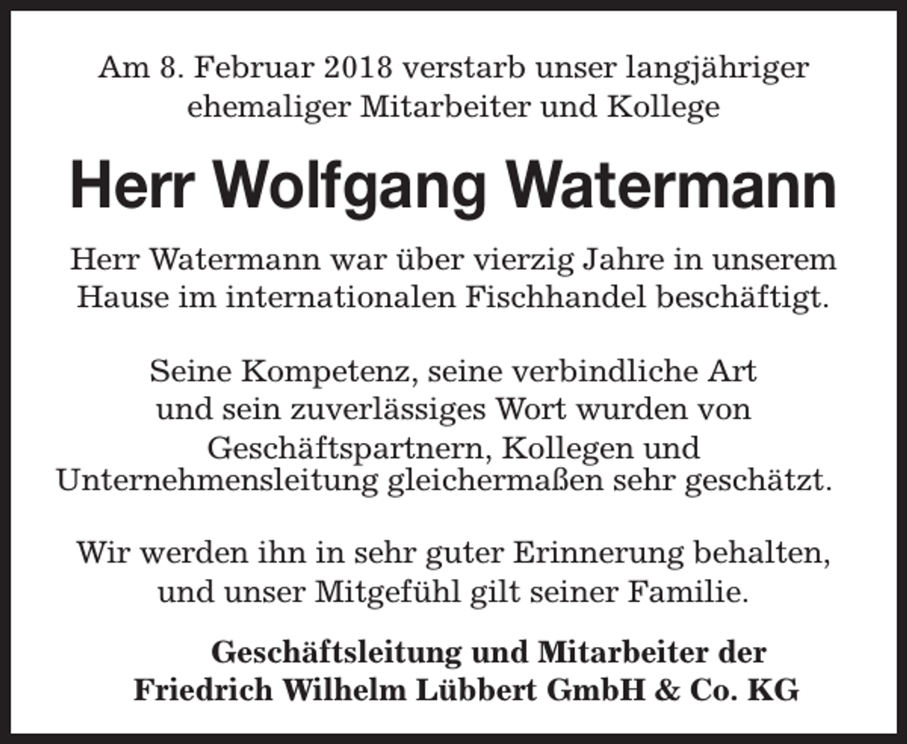 <p>Am 8. Februar 2018 verstarb unser langjähriger<br />ehemaliger Mitarbeiter und Kollege</p><p>Herr Wolfgang Watermann<br />Herr Watermann war über vierzig Jahre in unserem<br />Hause im internationalen Fischhandel beschäftigt.<br />Seine Kompetenz, seine verbindliche Art<br />und sein zuverlässiges Wort wurden von<br />Geschäftspartnern, Kollegen und<br />Unternehmensleitung gleichermaßen sehr geschätzt.<br />Wir werden ihn in sehr guter Erinnerung behalten,<br />und unser Mitgefühl gilt seiner Familie.<br />Geschäftsleitung und Mitarbeiter der<br />Friedrich Wilhelm Lübbert GmbH &amp; Co. KG</p>