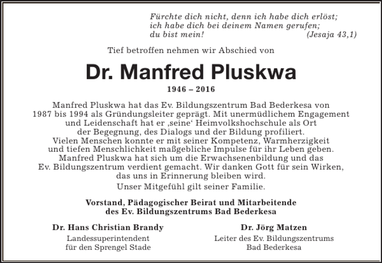 <p>Fürchte dich nicht, denn ich habe dich erlöst;<br />ich habe dich bei deinem Namen gerufen;<br />du bist mein!<br />(Jesaja 43,1)<br />Tief betroffen nehmen wir Abschied von</p><p>Dr. Manfred Pluskwa<br />1946 – 2016</p><p>Manfred Pluskwa hat das Ev. Bildungszentrum Bad Bederkesa von<br />1987 bis 1994 als Gründungsleiter geprägt. Mit unermüdlichem Engagement<br />und Leidenschaft hat er ‚seine‘ Heimvolkshochschule als Ort<br />der Begegnung, des Dialogs und der Bildung profiliert.<br />Vielen Menschen konnte er mit seiner Kompetenz, Warmherzigkeit<br />und tiefen Menschlichkeit maßgebliche Impulse für ihr Leben geben.<br />Manfred Pluskwa hat sich um die Erwachsenenbildung und das<br />Ev. Bildungszentrum verdient gemacht. Wir danken Gott für sein Wirken,<br />das uns in Erinnerung bleiben wird.<br />Unser Mitgefühl gilt seiner Familie.<br />Vorstand, Pädagogischer Beirat und Mitarbeitende<br />des Ev. Bildungszentrums Bad Bederkesa<br />Dr. Hans Christian Brandy</p><p>Dr. Jörg Matzen</p><p>Landessuperintendent<br />für den Sprengel Stade</p><p>Leiter des Ev. Bildungszentrums<br />Bad Bederkesa</p>
