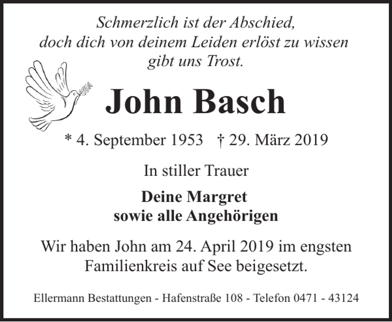<p>Schmerzlich ist der Abschied,<br />doch dich von deinem Leiden erlöst zu wissen<br />gibt uns Trost.</p><p>John Basch<br />* 4. September 1953 † 29. März 2019<br />In stiller Trauer<br />Deine Margret<br />sowie alle Angehörigen<br />Wir haben John am 24. April 2019 im engsten<br />Familienkreis auf See beigesetzt.<br />Ellermann Bestattungen - Hafenstraße 108 - Telefon 0471 - 43124</p>