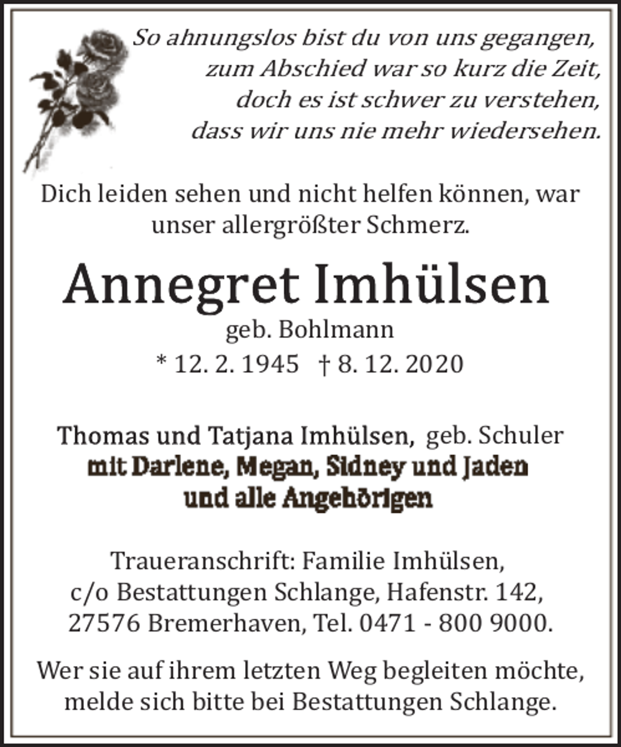 <p>So ahnungslos bist du von uns gegangen,<br />zum Abschied war so kurz die Zeit,<br />doch es ist schwer zu verstehen,<br />dass wir uns nie mehr wiedersehen.<br />Dich leiden sehen und nicht helfen können, war<br />unser allergrößter Schmerz.</p><p>geb. Bohlmann<br />* 12. 2. 1945 † 8. 12. 2020<br />geb. Schuler</p><p>Traueranschrift: Familie Imhülsen,<br />c/o Bestattungen Schlange, Hafenstr. 142,<br />27576 Bremerhaven, Tel. 0471 ­ 800 9000.<br />Wer sie auf ihrem letzten Weg begleiten möchte,<br />melde sich bitte bei Bestattungen Schlange.</p>