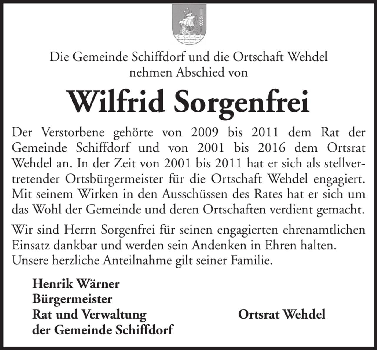 <p>Die Gemeinde Schiffdorf und die Ortschaft Wehdel<br />nehmen Abschied von</p><p>Wilfrid Sorgenfrei<br />Der Verstorbene gehörte von 2009 bis 2011 dem Rat der<br />Gemeinde Schiffdorf und von 2001 bis 2016 dem Ortsrat<br />Wehdel an. In der Zeit von 2001 bis 2011 hat er sich als stellvertretender Ortsbürgermeister für die Ortschaft Wehdel engagiert.<br />Mit seinem Wirken in den Ausschüssen des Rates hat er sich um<br />das Wohl der Gemeinde und deren Ortschaften verdient gemacht.<br />Wir sind Herrn Sorgenfrei für seinen engagierten ehrenamtlichen<br />Einsatz dankbar und werden sein Andenken in Ehren halten.<br />Unsere herzliche Anteilnahme gilt seiner Familie.<br />Henrik Wärner<br />Bürgermeister<br />Rat und Verwaltung<br />der Gemeinde Schiffdorf</p><p>Ortsrat Wehdel</p>
