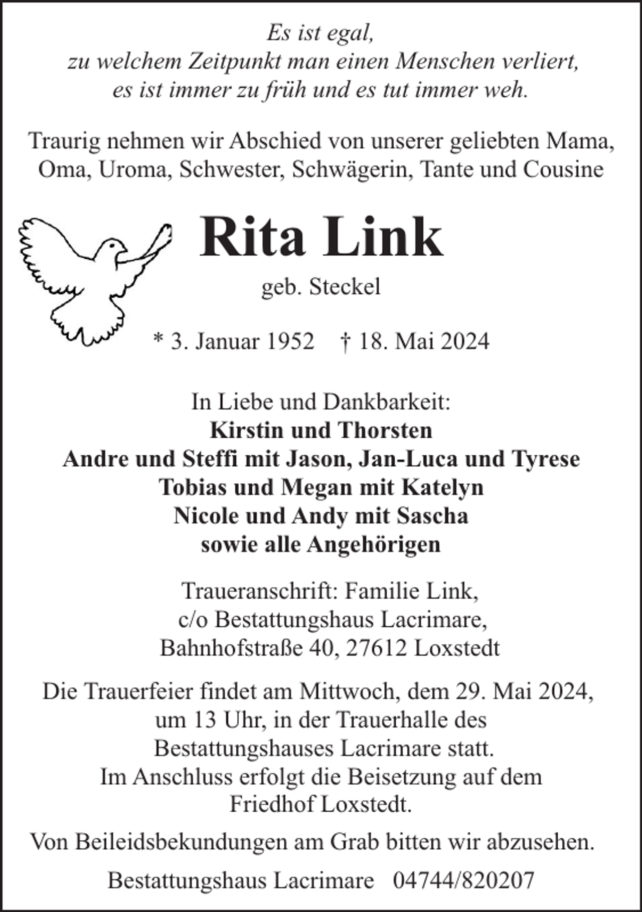 <p>Es ist egal,<br />zu welchem Zeitpunkt man einen Menschen verliert,<br />es ist immer zu früh und es tut immer weh.<br />Traurig nehmen wir Abschied von unserer geliebten Mama,<br />Oma, Uroma, Schwester, Schwägerin, Tante und Cousine</p><p>Rita Link<br />geb. Steckel</p><p>* 3. Januar 1952 † 18. Mai 2024<br />In Liebe und Dankbarkeit:<br />Kirstin und Thorsten<br />Andre und Steffi mit Jason, Jan-Luca und Tyrese<br />Tobias und Megan mit Katelyn<br />Nicole und Andy mit Sascha<br />sowie alle Angehörigen<br />Traueranschrift: Familie Link,<br />c/o Bestattungshaus Lacrimare,<br />Bahnhofstraße 40, 27612 Loxstedt<br />Die Trauerfeier findet am Mittwoch, dem 29. Mai 2024,<br />um 13 Uhr, in der Trauerhalle des<br />Bestattungshauses Lacrimare statt.<br />Im Anschluss erfolgt die Beisetzung auf dem<br />Friedhof Loxstedt.<br />Von Beileidsbekundungen am Grab bitten wir abzusehen.<br />Bestattungshaus Lacrimare 04744/820207</p>