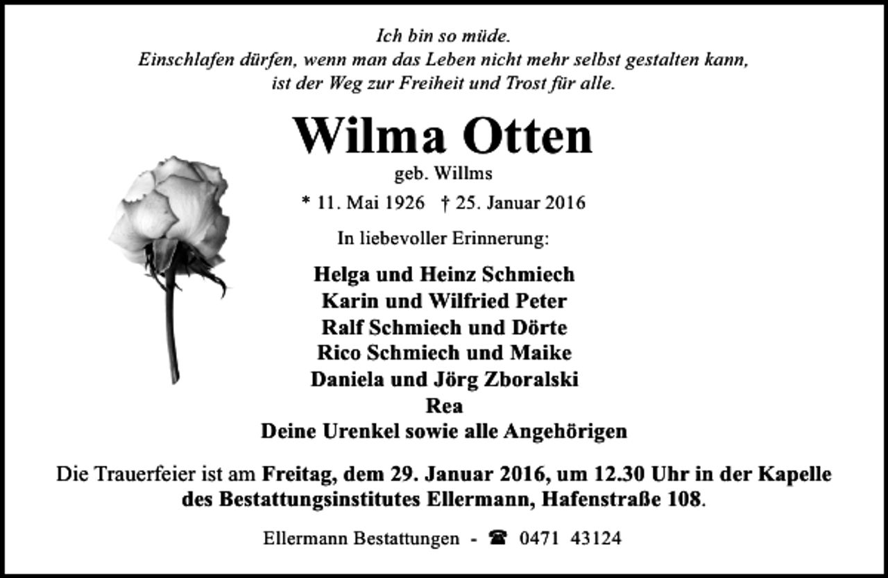 <p>Ich bin so müde.<br />Einschlafen dürfen, wenn man das Leben nicht mehr selbst gestalten kann,<br />ist der Weg zur Freiheit und Trost für alle.</p><p>Wilma Otten<br />geb. Willms<br />* 11. Mai 1926 † 25. Januar 2016<br />In liebevoller Erinnerung:</p><p>Helga und Heinz Schmiech<br />Karin und Wilfried Peter<br />Ralf Schmiech und Dörte<br />Rico Schmiech und Maike<br />Daniela und Jörg Zboralski<br />Rea<br />Deine Urenkel sowie alle Angehörigen<br />Die Trauerfeier ist am Freitag, dem 29. Januar 2016, um 12.30 Uhr in der Kapelle<br />des Bestattungsinstitutes Ellermann, Hafenstraße 108.<br />Ellermann Bestattungen - ( 0471 43124</p>