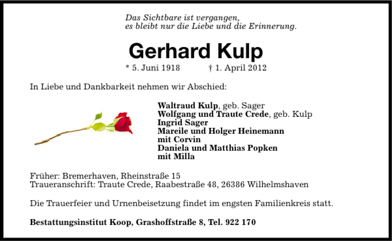 <p>Das Sichtbare ist vergangen,<br />es bleibt nur die Liebe und die Erinnerung.</p><p>Gerhard Kulp</p><p>* 5. Juni 1918</p><p>† 1. April 2012</p><p>In Liebe und Dankbarkeit nehmen wir Abschied:<br />Waltraud Kulp, geb. Sager<br />Wolfgang und Traute Crede, geb. Kulp<br />Ingrid Sager<br />Mareile und Holger Heinemann<br />mit Corvin<br />Daniela und Matthias Popken<br />mit Milla<br />Früher: Bremerhaven, Rheinstraße 15<br />Traueranschrift: Traute Crede, Raabestraße 48, 26386 Wilhelmshaven<br />Die Trauerfeier und Urnenbeisetzung findet im engsten Familienkreis statt.<br />Bestattungsinstitut Koop, Grashoffstraße 8, Tel. 922 170</p>