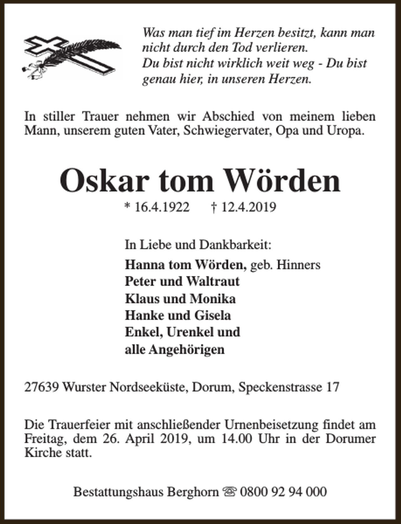 <p>Was man tief im Herzen besitzt, kann man<br />nicht durch den Tod verlieren.<br />Du bist nicht wirklich weit weg - Du bist<br />genau hier, in unseren Herzen.<br />In stiller Trauer nehmen wir Abschied von meinem lieben<br />Mann, unserem guten Vater, Schwiegervater, Opa und Uropa.</p><p>Oskar tom Wörden<br />* 16.4.1922</p><p>† 12.4.2019</p><p>In Liebe und Dankbarkeit:<br />Hanna tom Wörden, geb. Hinners<br />Peter und Waltraut<br />Klaus und Monika<br />Hanke und Gisela<br />Enkel, Urenkel und<br />alle Angehörigen<br />27639 Wurster Nordseeküste, Dorum, Speckenstrasse 17<br />Die Trauerfeier mit anschließender Urnenbeisetzung findet am<br />Freitag, dem 26. April 2019, um 14.00 Uhr in der Dorumer<br />Kirche statt.<br />Bestattungshaus Berghorn s 0800 92 94 000</p>