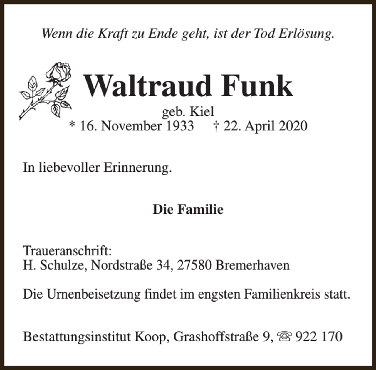 <p>Wenn die Kraft zu Ende geht, ist der Tod Erlösung.</p><p>Waltraud Funk</p><p>geb. Kiel<br />* 16. November 1933 † 22. April 2020<br />In liebevoller Erinnerung.<br />Die Familie<br />Traueranschrift:<br />H. Schulze, Nordstraße 34, 27580 Bremerhaven<br />Die Urnenbeisetzung findet im engsten Familienkreis statt.<br />Bestattungsinstitut Koop, Grashoffstraße 9, s 922 170</p>