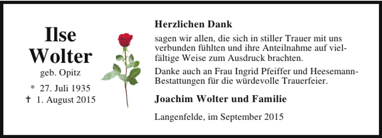 <p>Ilse<br />Wolter<br />geb. Opitz</p><p>* 27. Juli 1935<br />B 1. August 2015</p><p>Herzlichen Dank<br />sagen wir allen, die sich in stiller Trauer mit uns<br />verbunden fühlten und ihre Anteilnahme auf vielfältige Weise zum Ausdruck brachten.<br />Danke auch an Frau Ingrid Pfeiffer und HeesemannBestattungen für die würdevolle Trauerfeier.</p><p>Joachim Wolter und Familie<br />Langenfelde, im September 2015</p>