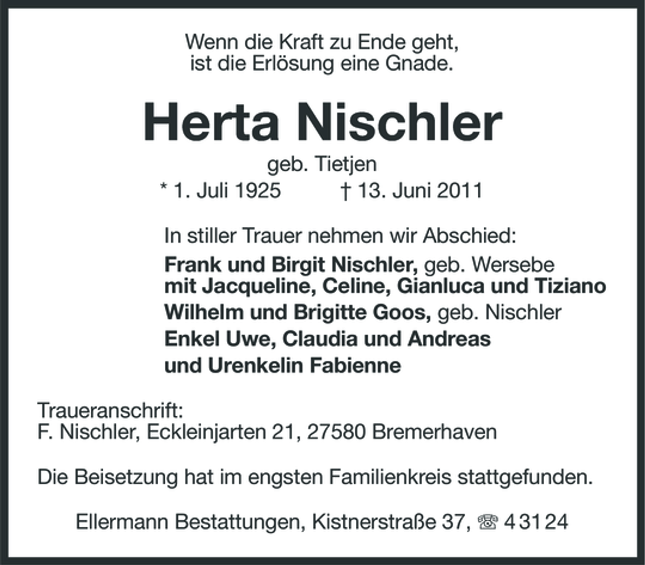 <p>Wenn die Kraft zu Ende geht, ist die Erlösung eine Gnade.</p><p>Herta Nischler<br />geb. Tietjen * 1. Juli 1925 † 13. Juni 2011 In stiller Trauer nehmen wir Abschied: Frank und Birgit Nischler, geb. Wersebe mit Jacqueline, Celine, Gianluca und Tiziano Wilhelm und Brigitte Goos, geb. Nischler Enkel Uwe, Claudia und Andreas und Urenkelin Fabienne Traueranschrift: F. Nischler, Eckleinjarten 21, 27580 Bremerhaven Die Beisetzung hat im engsten Familienkreis stattgefunden. Ellermann Bestattungen, Kistnerstraße 37, 4 31 24</p>