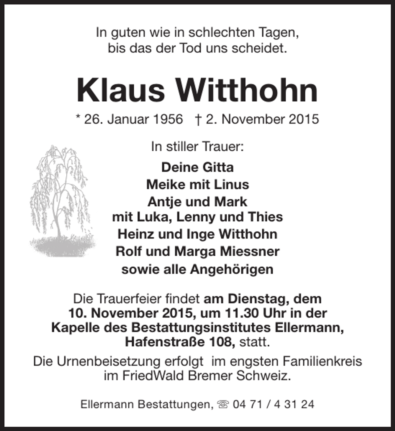 <p>In guten wie in schlechten Tagen,<br />bis das der Tod uns scheidet.</p><p>Klaus Witthohn</p><p>* 26. Januar 1956 † 2. November 2015<br />In stiller Trauer:<br />Deine Gitta<br />Meike mit Linus<br />Antje und Mark<br />mit Luka, Lenny und Thies<br />Heinz und Inge Witthohn<br />Rolf und Marga Miessner<br />sowie alle Angehörigen<br />Die Trauerfeier findet am Dienstag, dem<br />10. November 2015, um 11.30 Uhr in der<br />Kapelle des Bestattungsinstitutes Ellermann,<br />Hafenstraße 108, statt.<br />Die Urnenbeisetzung erfolgt im engsten Familienkreis<br />im FriedWald Bremer Schweiz.<br />Ellermann Bestattungen, s 04 71 / 4 31 24</p>