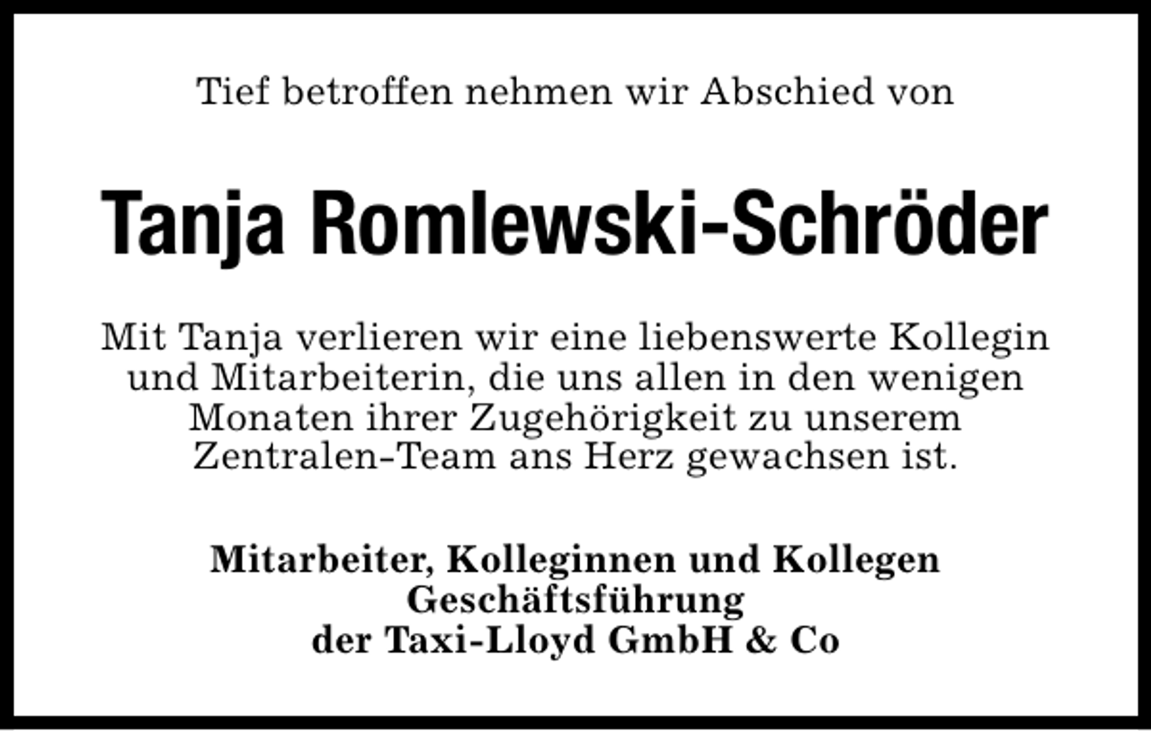 <p>Tief betroffen nehmen wir Abschied von</p><p>Tanja Romlewski-Schröder<br />Mit Tanja verlieren wir eine liebenswerte Kollegin<br />und Mitarbeiterin, die uns allen in den wenigen<br />Monaten ihrer Zugehörigkeit zu unserem<br />Zentralen-Team ans Herz gewachsen ist.<br />Mitarbeiter, Kolleginnen und Kollegen<br />Geschäftsführung<br />der Taxi-Lloyd GmbH &amp; Co</p>