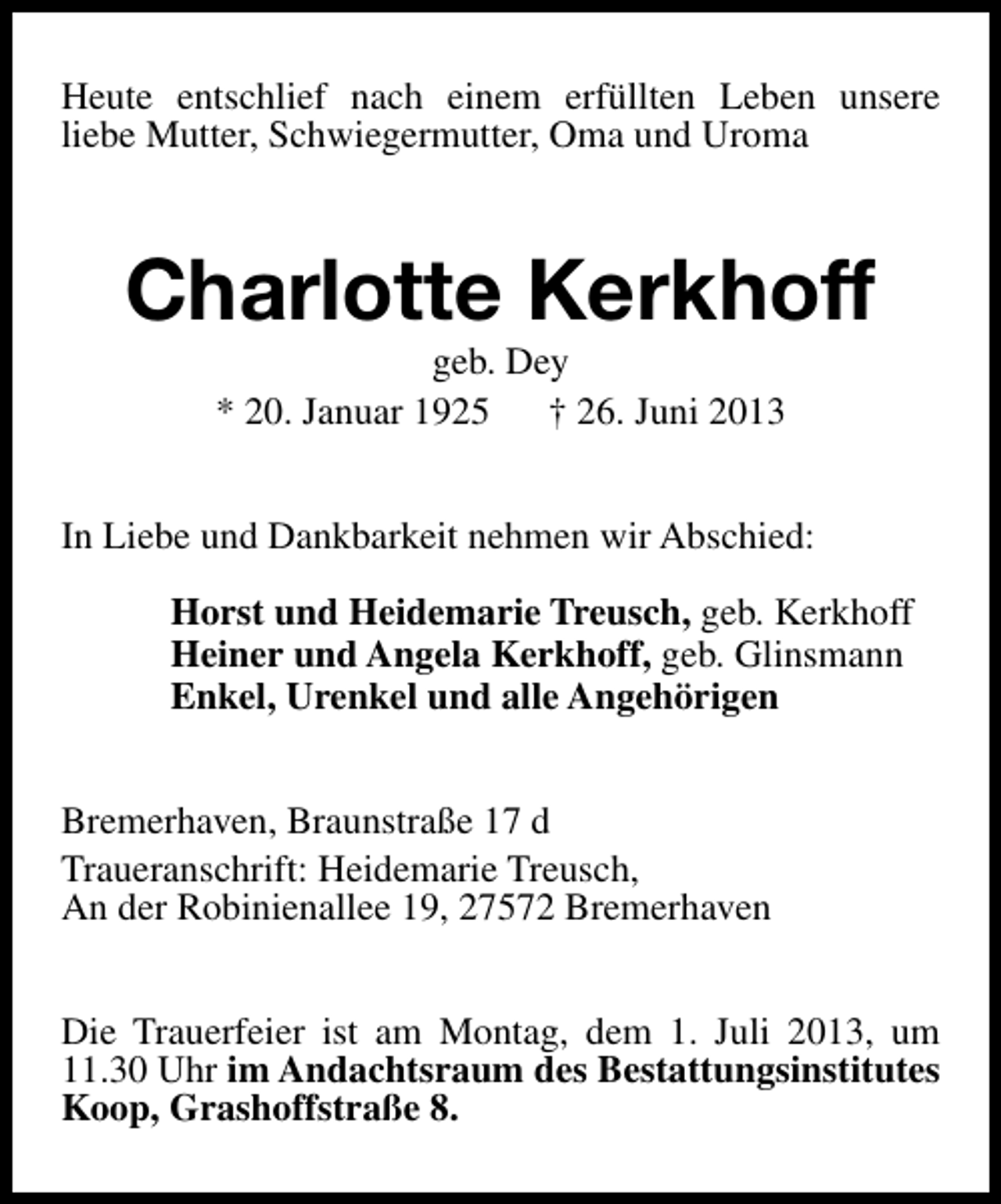 <p>Heute entschlief nach einem erfüllten Leben unsere<br />liebe Mutter, Schwiegermutter, Oma und Uroma</p><p>Charlotte Kerkhoff<br />geb. Dey<br />* 20. Januar 1925<br />† 26. Juni 2013</p><p>In Liebe und Dankbarkeit nehmen wir Abschied:<br />Horst und Heidemarie Treusch, geb. Kerkhoff<br />Heiner und Angela Kerkhoff, geb. Glinsmann<br />Enkel, Urenkel und alle Angehörigen<br />Bremerhaven, Braunstraße 17 d<br />Traueranschrift: Heidemarie Treusch,<br />An der Robinienallee 19, 27572 Bremerhaven<br />Die Trauerfeier ist am Montag, dem 1. Juli 2013, um<br />11.30 Uhr im Andachtsraum des Bestattungsinstitutes<br />Koop, Grashoffstraße 8.</p>