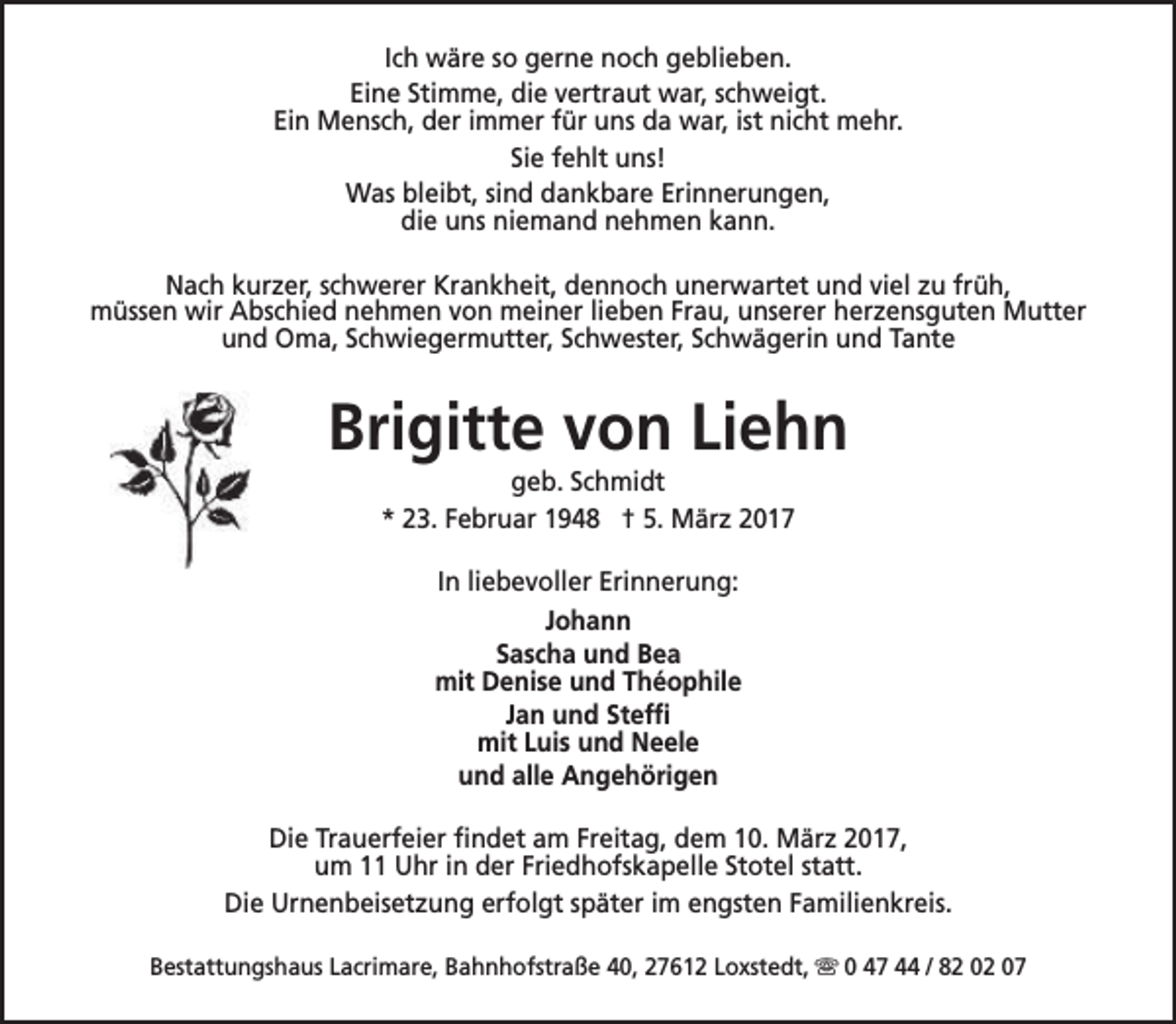 <p>Ich wäre so gerne noch geblieben.<br />Eine Stimme, die vertraut war, schweigt.<br />Ein Mensch, der immer für uns da war, ist nicht mehr.<br />Sie fehlt uns!<br />Was bleibt, sind dankbare Erinnerungen,<br />die uns niemand nehmen kann.<br />Nach kurzer, schwerer Krankheit, dennoch unerwartet und viel zu früh,<br />müssen wir Abschied nehmen von meiner lieben Frau, unserer herzensguten Mutter<br />und Oma, Schwiegermutter, Schwester, Schwägerin und Tante</p><p>Brigitte von Liehn<br />geb. Schmidt<br />* 23. Februar 1948 † 5. März 2017<br />In liebevoller Erinnerung:<br />Johann<br />Sascha und Bea<br />mit Denise und Théophile<br />Jan und Steffi<br />mit Luis und Neele<br />und alle Angehörigen<br />Die Trauerfeier findet am Freitag, dem 10. März 2017,<br />um 11 Uhr in der Friedhofskapelle Stotel statt.<br />Die Urnenbeisetzung erfolgt später im engsten Familienkreis.<br />Bestattungshaus Lacrimare, Bahnhofstraße 40, 27612 Loxstedt, s 0 47 44 / 82 02 07</p>
