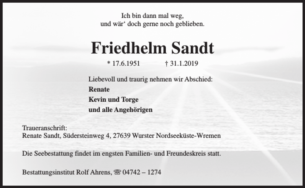 <p>Ich bin dann mal weg,<br />und wär‘ doch gerne noch geblieben.</p><p>Friedhelm Sandt<br />* 17.6.1951</p><p>† 31.1.2019</p><p>Liebevoll und traurig nehmen wir Abschied:<br />Renate<br />Kevin und Torge<br />und alle Angehörigen<br />Traueranschrift:<br />Renate Sandt, Südersteinweg 4, 27639 Wurster Nordseeküste-Wremen<br />Die Seebestattung findet im engsten Familien- und Freundeskreis statt.<br />Bestattungsinstitut Rolf Ahrens, s 04742 – 1274</p>