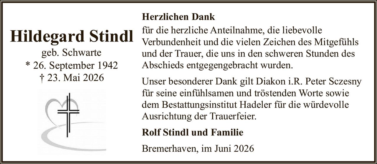 <p><strong>Hildegard Stindl</strong><br>geb. Schwarte<br>* 26. September 1942<br>† 23. Mai 2026</p><p><strong>Herzlichen Dank</strong></p><p>für die herzliche Anteilnahme, die liebevolle Verbundenheit und die vielen Zeichen des Mitgefühls und der Trauer, die uns in den schweren Stunden des Abschieds entgegengebracht wurden.</p><p>Unser besonderer Dank gilt Diakon i.R. Peter Sczesny für seine einfühlsamen und tröstenden Worte sowie dem Bestattungsinstitut Hadeler für die würdevolle Ausrichtung der Trauerfeier.</p><p><strong>Rolf Stindl und Familie</strong></p><p>Bremerhaven, im Juni 2026</p>