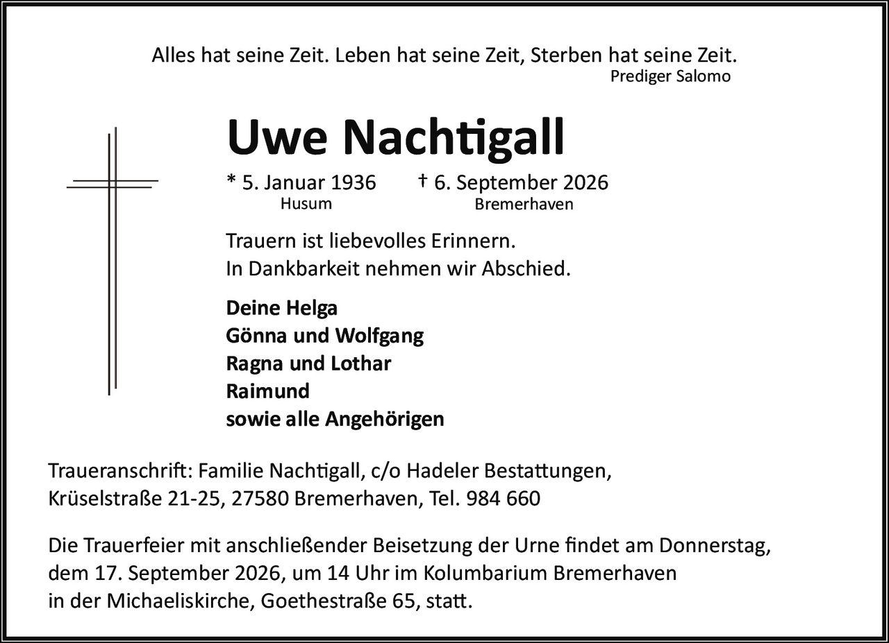 <p>Alles hat seine Zeit. Leben hat seine Zeit, Sterben hat seine Zeit.<br/><i>Prediger Salomo</i></p><p><strong>Uwe Nachtigall</strong><br/>* 5. Januar 1936 Husum<br/>† 6. September 2026 Bremerhaven</p><p>Trauern ist liebevolles Erinnern.<br/>In Dankbarkeit nehmen wir Abschied.</p><p><strong>Deine Helga<br/>Gönna und Wolfgang<br/>Ragna und Lothar<br/>Raimund<br/>sowie alle Angehörigen</strong></p><p>Traueranschrift: Familie Nachtigall, c/o Hadeler Bestattungen,<br/>Krüselstraße 21-25, 27580 Bremerhaven, Tel. 984 660</p><p>Die Trauerfeier mit anschließender Beisetzung der Urne findet am Donnerstag,<br/>dem 17. September 2026, um 14 Uhr im Kolumbarium Bremerhaven<br/>in der Michaeliskirche, Goethestraße 65, statt.</p>