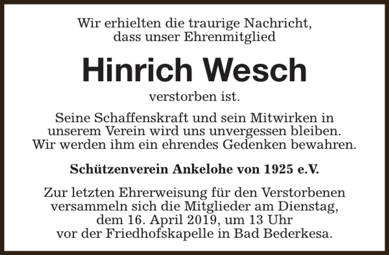 <p>Wir erhielten die traurige Nachricht,<br />dass unser Ehrenmitglied</p><p>Hinrich Wesch<br />verstorben ist.</p><p>Seine Schaffenskraft und sein Mitwirken in<br />unserem Verein wird uns unvergessen bleiben.<br />Wir werden ihm ein ehrendes Gedenken bewahren.<br />Schützenverein Ankelohe von 1925 e.V.<br />Zur letzten Ehrerweisung für den Verstorbenen<br />versammeln sich die Mitglieder am Dienstag,<br />dem 16. April 2019, um 13 Uhr<br />vor der Friedhofskapelle in Bad Bederkesa.</p>