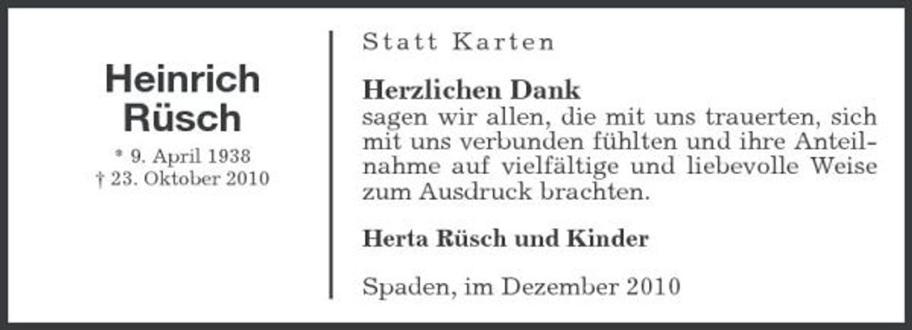 <p>Statt Karten</p><p>Heinrich Rüsch<br />* 9. April 1938 † 23. Oktober 2010</p><p>Herzlichen Dank<br />sagen wir allen, die mit uns trauerten, sich mit uns verbunden fühlten und ihre Anteilnahme auf vielfältige und liebevolle Weise zum Ausdruck brachten. Herta Rüsch und Kinder Spaden, im Dezember 2010</p>
