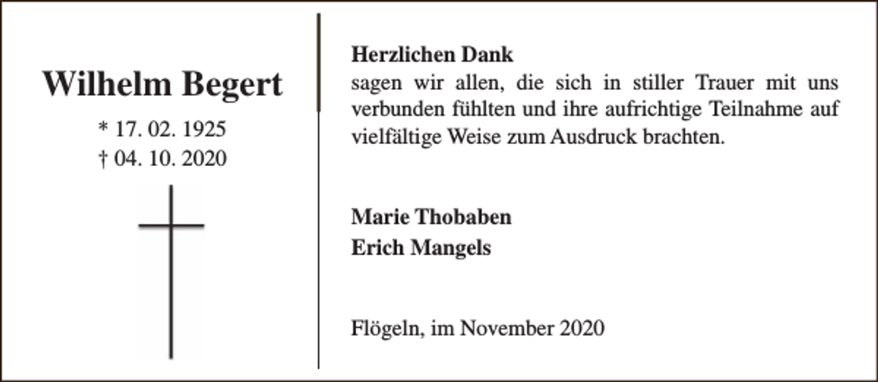<p>Wilhelm Begert<br />* 17. 02. 1925<br />† 04. 10. 2020</p><p>Herzlichen Dank<br />sagen wir allen, die sich in stiller Trauer mit uns<br />verbunden fühlten und ihre aufrichtige Teilnahme auf<br />vielfältige Weise zum Ausdruck brachten.<br />Marie Thobaben<br />Erich Mangels<br />Flögeln, im November 2020</p>