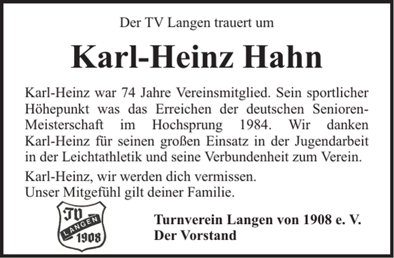 <p>Der TV Langen trauert um</p><p>Karl-Heinz Hahn<br />Karl-Heinz war 74 Jahre Vereinsmitglied. Sein sportlicher<br />Höhepunkt was das Erreichen der deutschen SeniorenMeisterschaft im Hochsprung 1984. Wir danken<br />Karl-Heinz für seinen großen Einsatz in der Jugendarbeit<br />in der Leichtathletik und seine Verbundenheit zum Verein.<br />Karl-Heinz, wir werden dich vermissen.<br />Unser Mitgefühl gilt deiner Familie.<br />Turnverein Langen von 1908 e. V.<br />Der Vorstand</p>