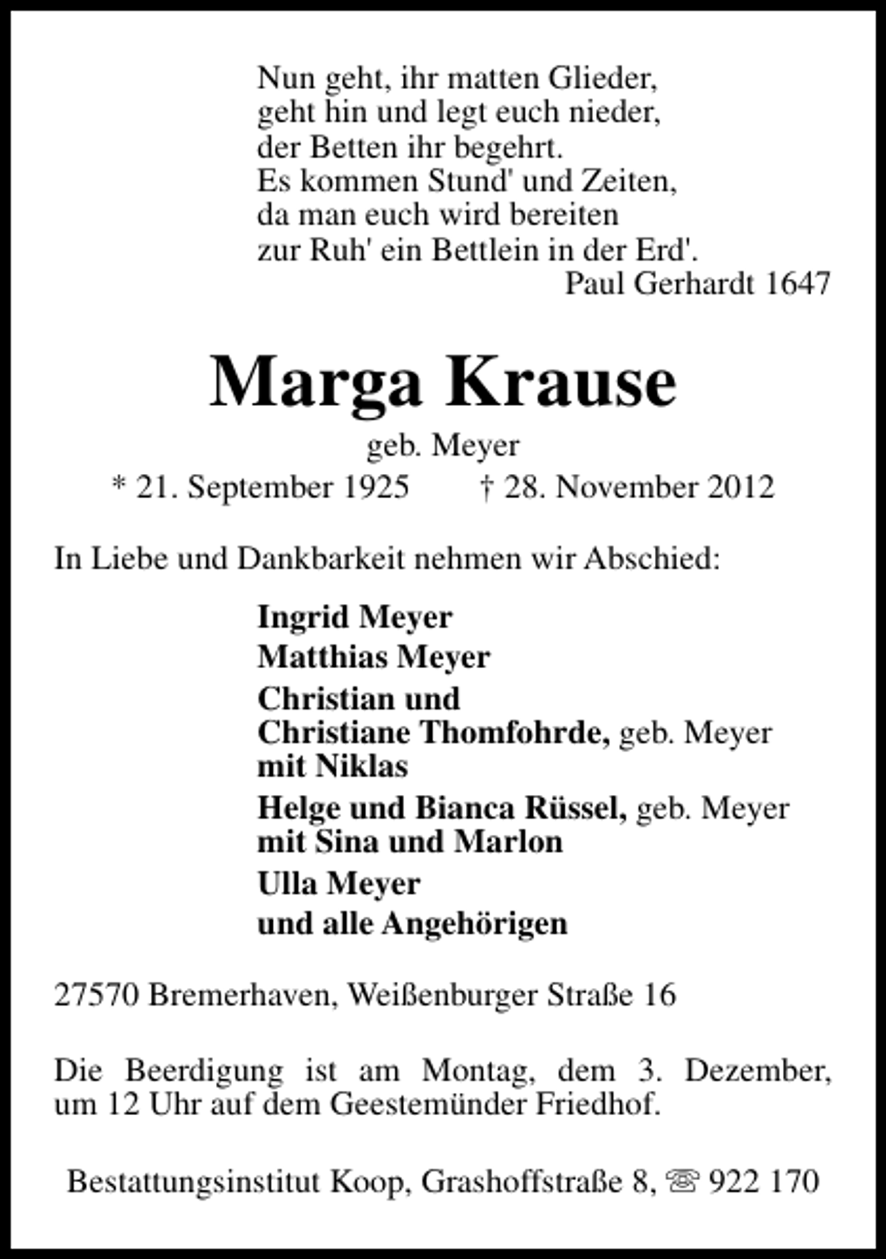 <p>Nun geht, ihr matten Glieder,<br />geht hin und legt euch nieder,<br />der Betten ihr begehrt.<br />Es kommen Stund' und Zeiten,<br />da man euch wird bereiten<br />zur Ruh' ein Bettlein in der Erd'.<br />Paul Gerhardt 1647</p><p>Marga Krause</p><p>geb. Meyer<br />* 21. September 1925<br />† 28. November 2012<br />In Liebe und Dankbarkeit nehmen wir Abschied:<br />Ingrid Meyer<br />Matthias Meyer<br />Christian und<br />Christiane Thomfohrde, geb. Meyer<br />mit Niklas<br />Helge und Bianca Rüssel, geb. Meyer<br />mit Sina und Marlon<br />Ulla Meyer<br />und alle Angehörigen<br />27570 Bremerhaven, Weißenburger Straße 16<br />Die Beerdigung ist am Montag, dem 3. Dezember,<br />um 12 Uhr auf dem Geestemünder Friedhof.<br />Bestattungsinstitut Koop, Grashoffstraße 8, s 922 170</p>