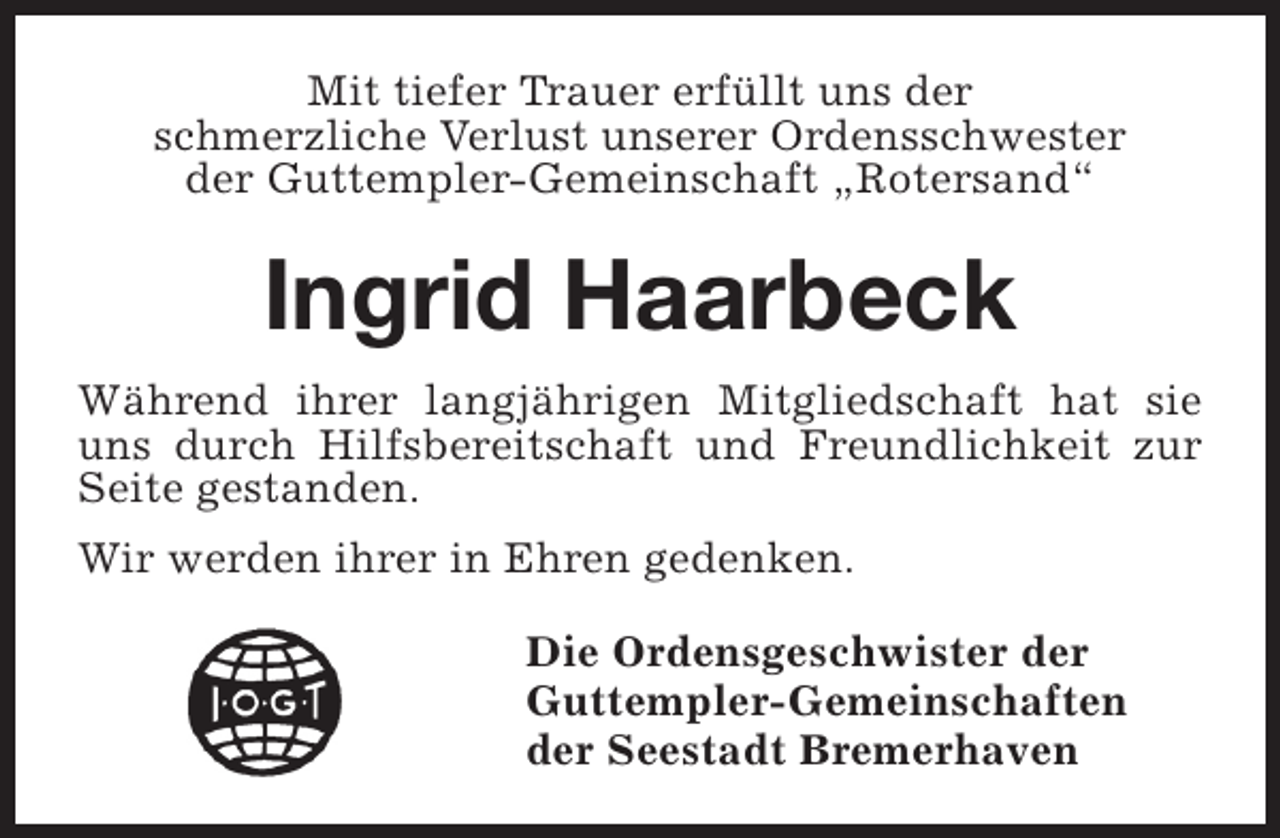<p>Mit tiefer Trauer erfüllt uns der<br />schmerzliche Verlust unserer Ordensschwester<br />der Guttempler-Gemeinschaft „Rotersand“</p><p>Ingrid Haarbeck<br />Während ihrer langjährigen Mitgliedschaft hat sie<br />uns durch Hilfsbereitschaft und Freundlichkeit zur<br />Seite gestanden.<br />Wir werden ihrer in Ehren gedenken.<br />Die Ordensgeschwister der<br />Guttempler-Gemeinschaften<br />der Seestadt Bremerhaven</p>