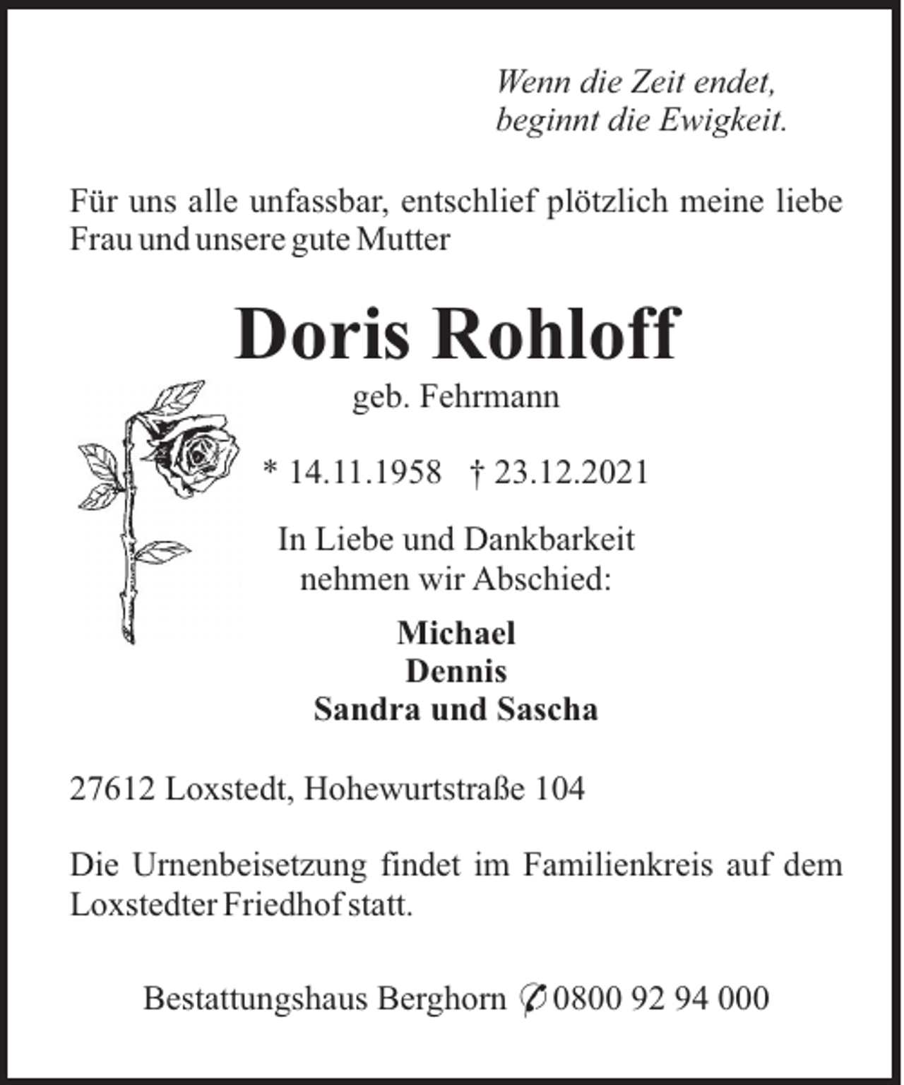 <p>Wenn die Zeit endet,<br />beginnt die Ewigkeit.<br />Für uns alle unfassbar, entschlief plötzlich meine liebe<br />Frau und unsere gute Mutter</p><p>Doris Rohloff<br />geb. Fehrmann<br />* 14.11.1958 † 23.12.2021<br />In Liebe und Dankbarkeit<br />nehmen wir Abschied:<br />Michael<br />Dennis<br />Sandra und Sascha<br />27612 Loxstedt, Hohewurtstraße 104<br />Die Urnenbeisetzung findet im Familienkreis auf dem<br />Loxstedter Friedhof statt.<br />Bestattungshaus Berghorn * 0800 92 94 000</p>