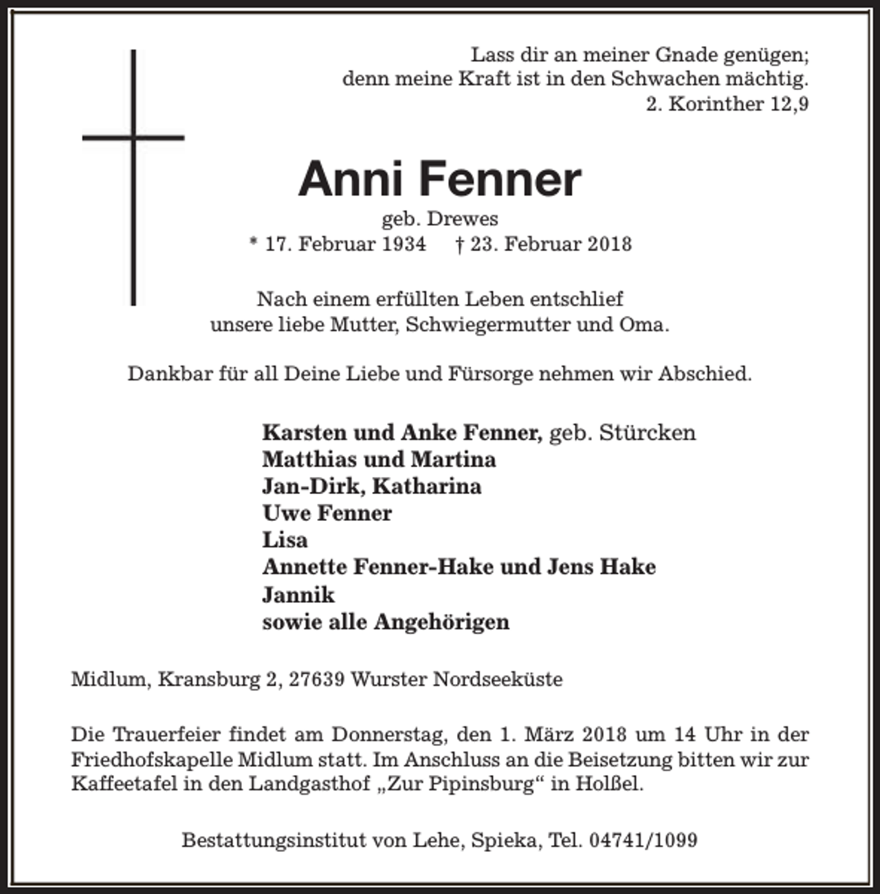 <p>Lass dir an meiner Gnade genügen;<br />denn meine Kraft ist in den Schwachen mächtig.<br />2. Korinther 12,9</p><p>Anni Fenner</p><p>geb. Drewes<br />* 17. Februar 1934 † 23. Februar 2018<br />Nach einem erfüllten Leben entschlief<br />unsere liebe Mutter, Schwiegermutter und Oma.<br />Dankbar für all Deine Liebe und Fürsorge nehmen wir Abschied.</p><p>Karsten und Anke Fenner, geb. Stürcken<br />Matthias und Martina<br />Jan-Dirk, Katharina<br />Uwe Fenner<br />Lisa<br />Annette Fenner-Hake und Jens Hake<br />Jannik<br />sowie alle Angehörigen<br />Midlum, Kransburg 2, 27639 Wurster Nordseeküste<br />Die Trauerfeier findet am Donnerstag, den 1. März 2018 um 14 Uhr in der<br />Friedhofskapelle Midlum statt. Im Anschluss an die Beisetzung bitten wir zur<br />Kaffeetafel in den Landgasthof „Zur Pipinsburg“ in Holßel.<br />Bestattungsinstitut von Lehe, Spieka, Tel. 04741/1099</p>