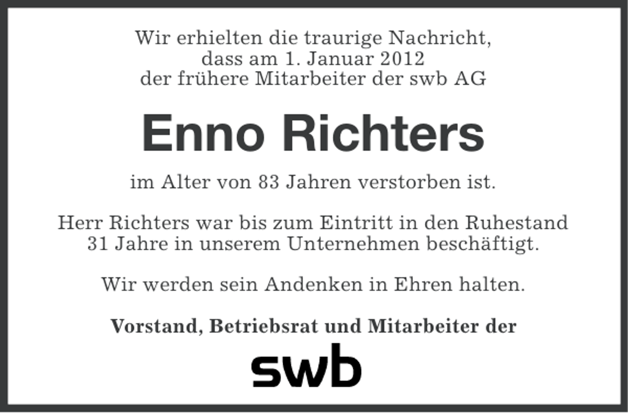 <p>Wir erhielten die traurige Nachricht,<br />dass am 1. Januar 2012<br />der frühere Mitarbeiter der swb AG</p><p>Enno Richters<br />im Alter von 83 Jahren verstorben ist.<br />Herr Richters war bis zum Eintritt in den Ruhestand<br />31 Jahre in unserem Unternehmen beschäftigt.<br />Wir werden sein Andenken in Ehren halten.<br />Vorstand, Betriebsrat und Mitarbeiter der</p>