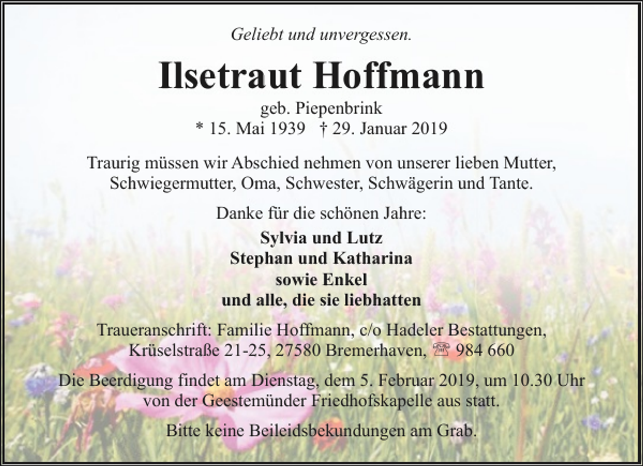 <p>Geliebt und unvergessen.</p><p>Ilsetraut Hoffmann<br />geb. Piepenbrink<br />* 15. Mai 1939 † 29. Januar 2019</p><p>Traurig müssen wir Abschied nehmen von unserer lieben Mutter,<br />Schwiegermutter, Oma, Schwester, Schwägerin und Tante.<br />Danke für die schönen Jahre:<br />Sylvia und Lutz<br />Stephan und Katharina<br />sowie Enkel<br />und alle, die sie liebhatten<br />Traueranschrift: Familie Hoffmann, c/o Hadeler Bestattungen,<br />Krüselstraße 21-25, 27580 Bremerhaven, ' 984 660<br />Die Beerdigung findet am Dienstag, dem 5. Februar 2019, um 10.30 Uhr<br />von der Geestemünder Friedhofskapelle aus statt.<br />Bitte keine Beileidsbekundungen am Grab.</p>