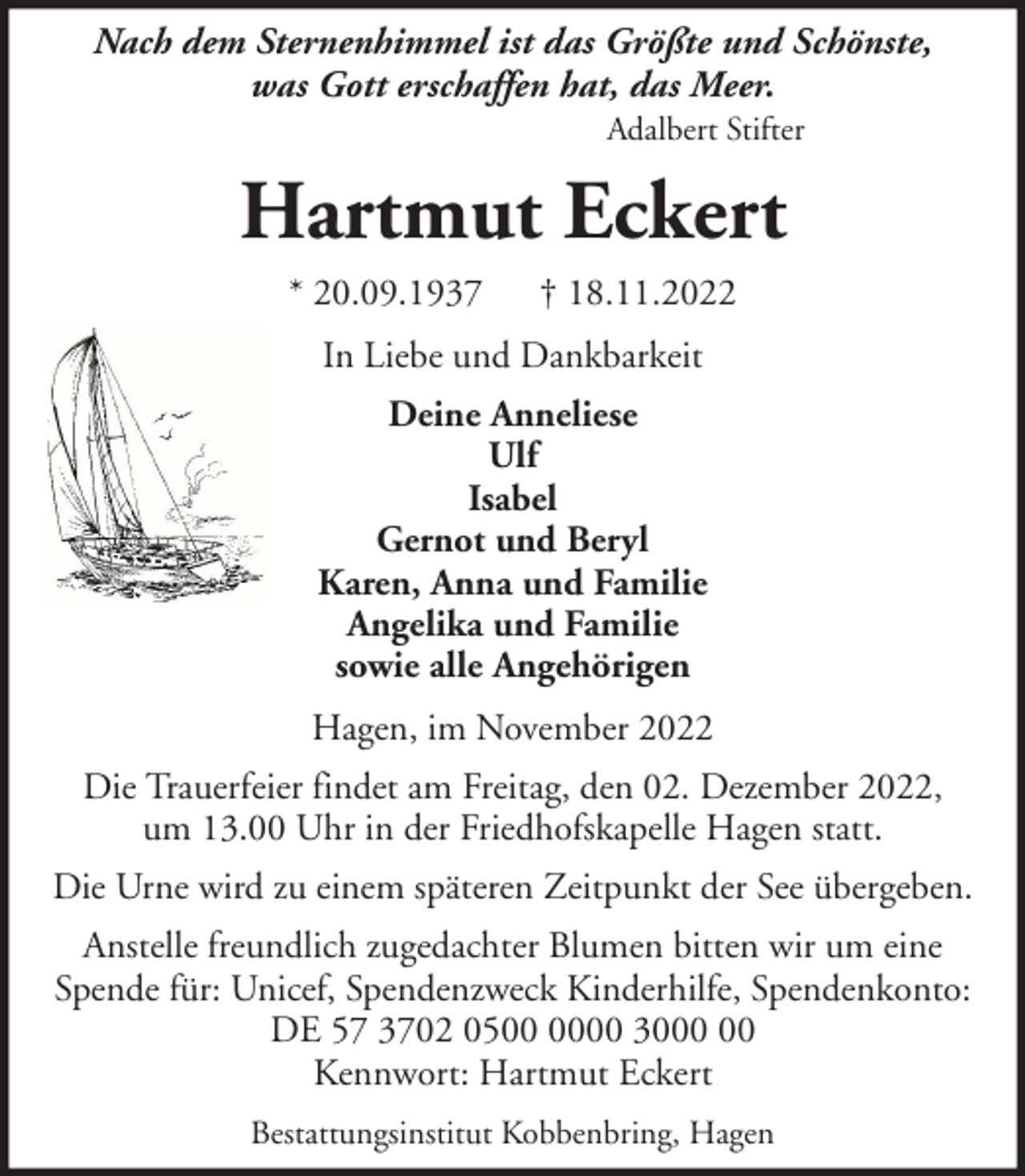 <p>Nach dem Sternenhimmel ist das Größte und Schönste,<br />was Gott erschaffen hat, das Meer.<br />Adalbert Stifter</p><p>Hartmut Eckert<br />* 20.09.1937</p><p>† 18.11.2022</p><p>In Liebe und Dankbarkeit<br />Deine Anneliese<br />Ulf<br />Isabel<br />Gernot und Beryl<br />Karen, Anna und Familie<br />Angelika und Familie<br />sowie alle Angehörigen<br />Hagen, im November 2022<br />Die Trauerfeier findet am Freitag, den 02. Dezember 2022,<br />um 13.00 Uhr in der Friedhofskapelle Hagen statt.<br />Die Urne wird zu einem späteren Zeitpunkt der See übergeben.<br />Anstelle freundlich zugedachter Blumen bitten wir um eine<br />Spende für: Unicef, Spendenzweck Kinderhilfe, Spendenkonto:<br />DE 57 3702 0500 30<br />Kennwort: Hartmut Eckert<br />Bestattungsinstitut Kobbenbring, Hagen</p>