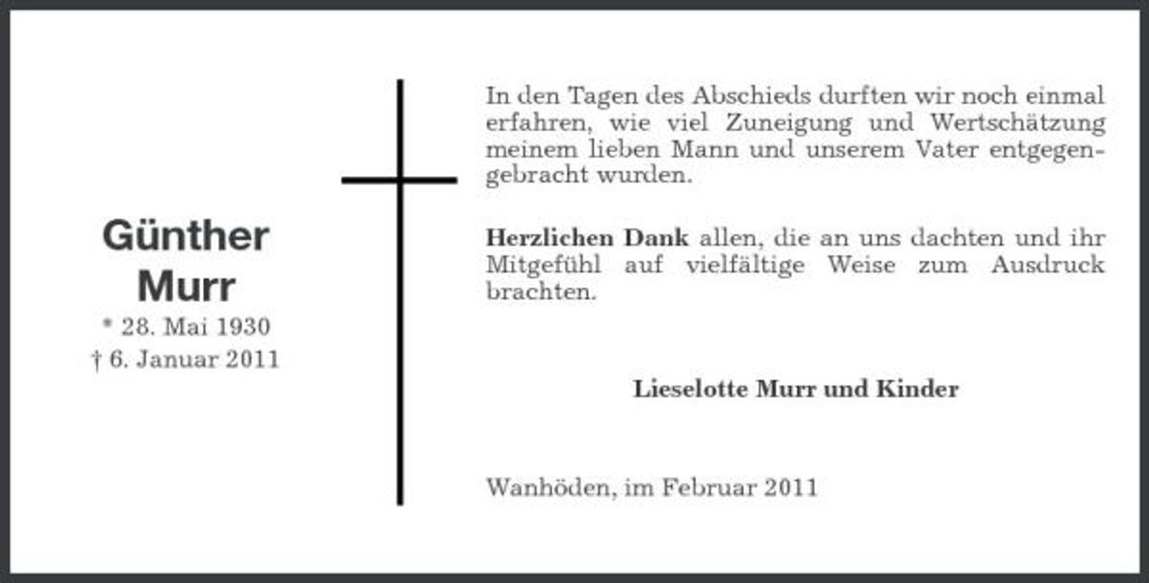 <p>In den Tagen des Abschieds durften wir noch einmal erfahren, wie viel Zuneigung und Wertschätzung meinem lieben Mann und unserem Vater entgegengebracht wurden.</p><p>Günther Murr<br />* 28. Mai 1930 † 6. Januar 2011</p><p>Herzlichen Dank allen, die an uns dachten und ihr Mitgefühl auf vielfältige Weise zum Ausdruck brachten.</p><p>Lieselotte Murr und Kinder</p><p>Wanhöden, im Februar 2011</p>