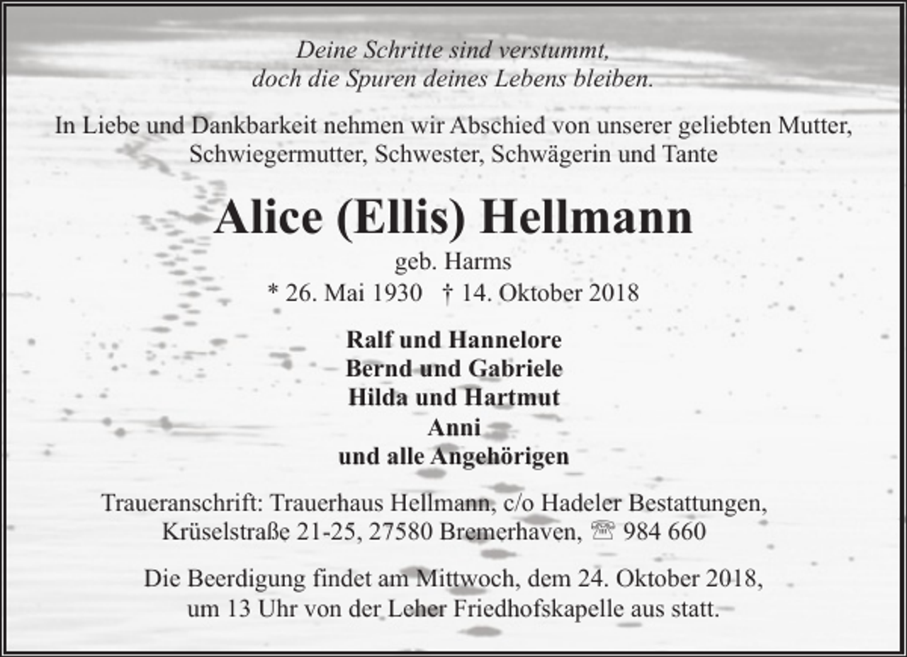 <p>Deine Schritte sind verstummt,<br />doch die Spuren deines Lebens bleiben.<br />In Liebe und Dankbarkeit nehmen wir Abschied von unserer geliebten Mutter,<br />Schwiegermutter, Schwester, Schwägerin und Tante</p><p>Alice (Ellis) Hellmann<br />geb. Harms<br />* 26. Mai 1930 † 14. Oktober 2018<br />Ralf und Hannelore<br />Bernd und Gabriele<br />Hilda und Hartmut<br />Anni<br />und alle Angehörigen<br />Traueranschrift: Trauerhaus Hellmann, c/o Hadeler Bestattungen,<br />Krüselstraße 21-25, 27580 Bremerhaven, ' 984 660<br />Die Beerdigung findet am Mittwoch, dem 24. Oktober 2018,<br />um 13 Uhr von der Leher Friedhofskapelle aus statt.</p>