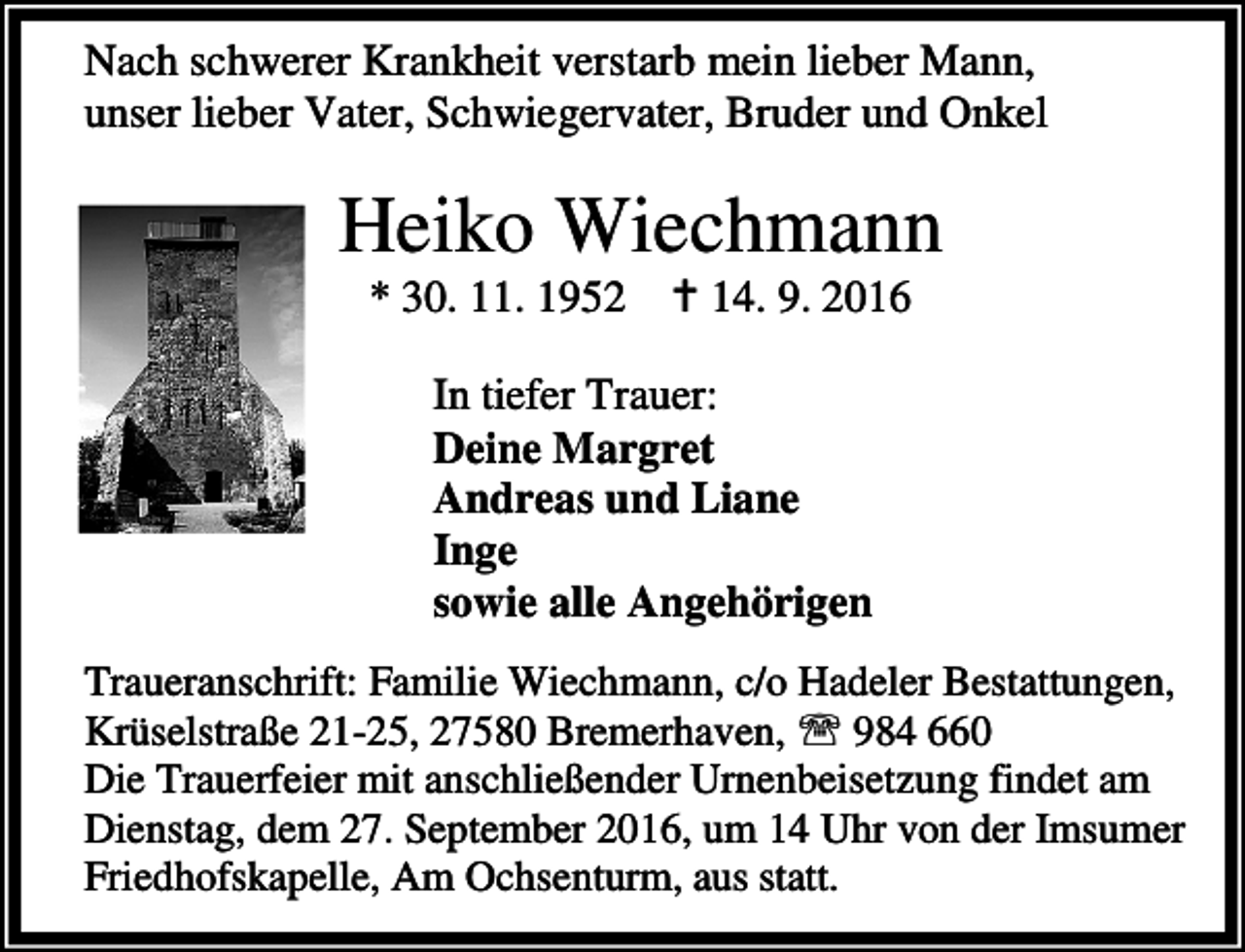 <p>Nach schwerer Krankheit verstarb mein lieber Mann,<br />unser lieber Vater, Schwiegervater, Bruder und Onkel</p><p>Heiko Wiechmann<br />* 30. 11. 1952</p><p>a 14. 9. 2016</p><p>In tiefer Trauer:<br />Deine Margret<br />Andreas und Liane<br />Inge<br />sowie alle Angehörigen<br />Traueranschrift: Familie Wiechmann, c/o Hadeler Bestattungen,<br />Krüselstraße 21-25, 27580 Bremerhaven, ℡ 984 660<br />Die Trauerfeier mit anschließender Urnenbeisetzung findet am<br />Dienstag, dem 27. September 2016, um 14 Uhr von der Imsumer<br />Friedhofskapelle, Am Ochsenturm, aus statt.</p>