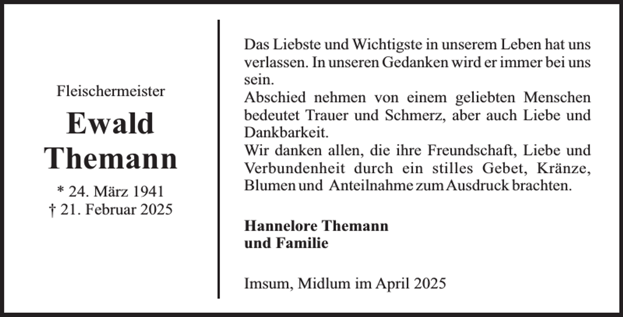 <p>Fleischermeister</p><p>Ewald<br />Themann<br />* 24. März 1941<br />† 21. Februar 2025</p><p>Das Liebste und Wichtigste in unserem Leben hat uns<br />verlassen. In unseren Gedanken wird er immer bei uns<br />sein.<br />Abschied nehmen von einem geliebten Menschen<br />bedeutet Trauer und Schmerz, aber auch Liebe und<br />Dankbarkeit.<br />Wir danken allen, die ihre Freundschaft, Liebe und<br />Verbundenheit durch ein stilles Gebet, Kränze,<br />Blumen und Anteilnahme zumAusdruck brachten.<br />Hannelore Themann<br />und Familie<br />Imsum, Midlum im April 2025</p>