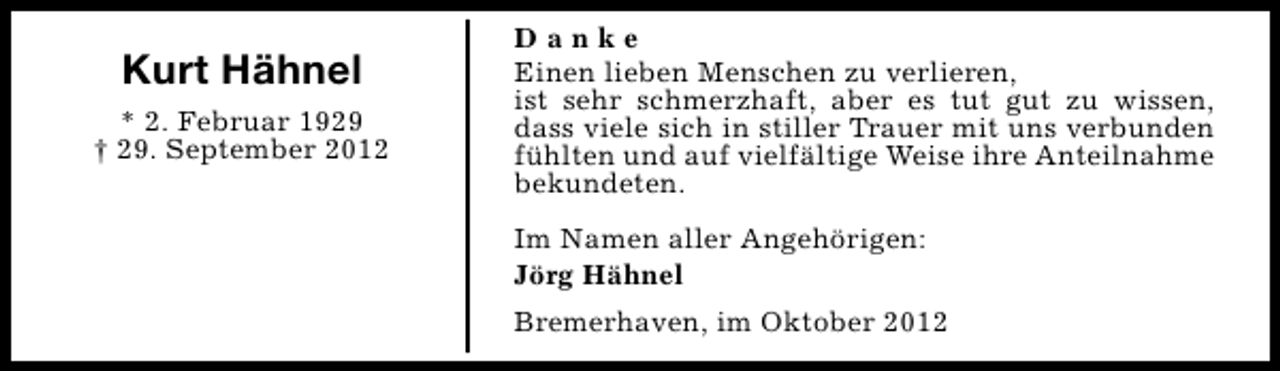 <p>Kurt Hähnel<br />* 2. Februar 1929<br />† 29. September 2012</p><p>Danke<br />Einen lieben Menschen zu verlieren,<br />ist sehr schmerzhaft, aber es tut gut zu wissen,<br />dass viele sich in stiller Trauer mit uns verbunden<br />fühlten und auf vielfältige Weise ihre Anteilnahme<br />bekundeten.<br />Im Namen aller Angehörigen:<br />Jörg Hähnel<br />Bremerhaven, im Oktober 2012</p>